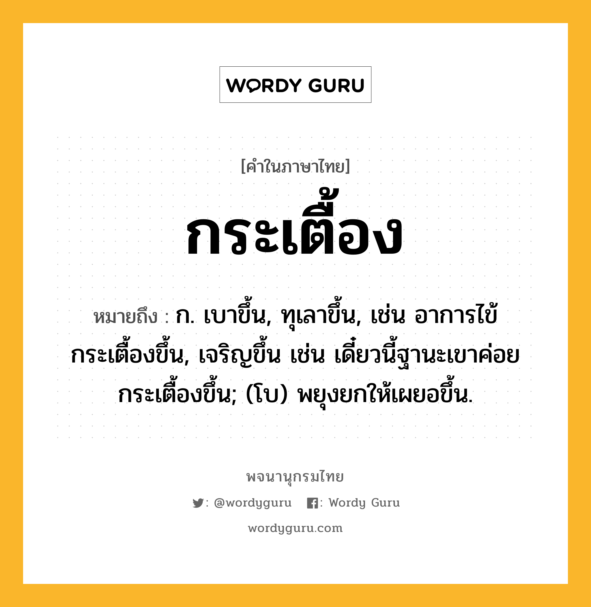 กระเตื้อง ความหมาย หมายถึงอะไร?, คำในภาษาไทย กระเตื้อง หมายถึง ก. เบาขึ้น, ทุเลาขึ้น, เช่น อาการไข้กระเตื้องขึ้น, เจริญขึ้น เช่น เดี๋ยวนี้ฐานะเขาค่อยกระเตื้องขึ้น; (โบ) พยุงยกให้เผยอขึ้น.