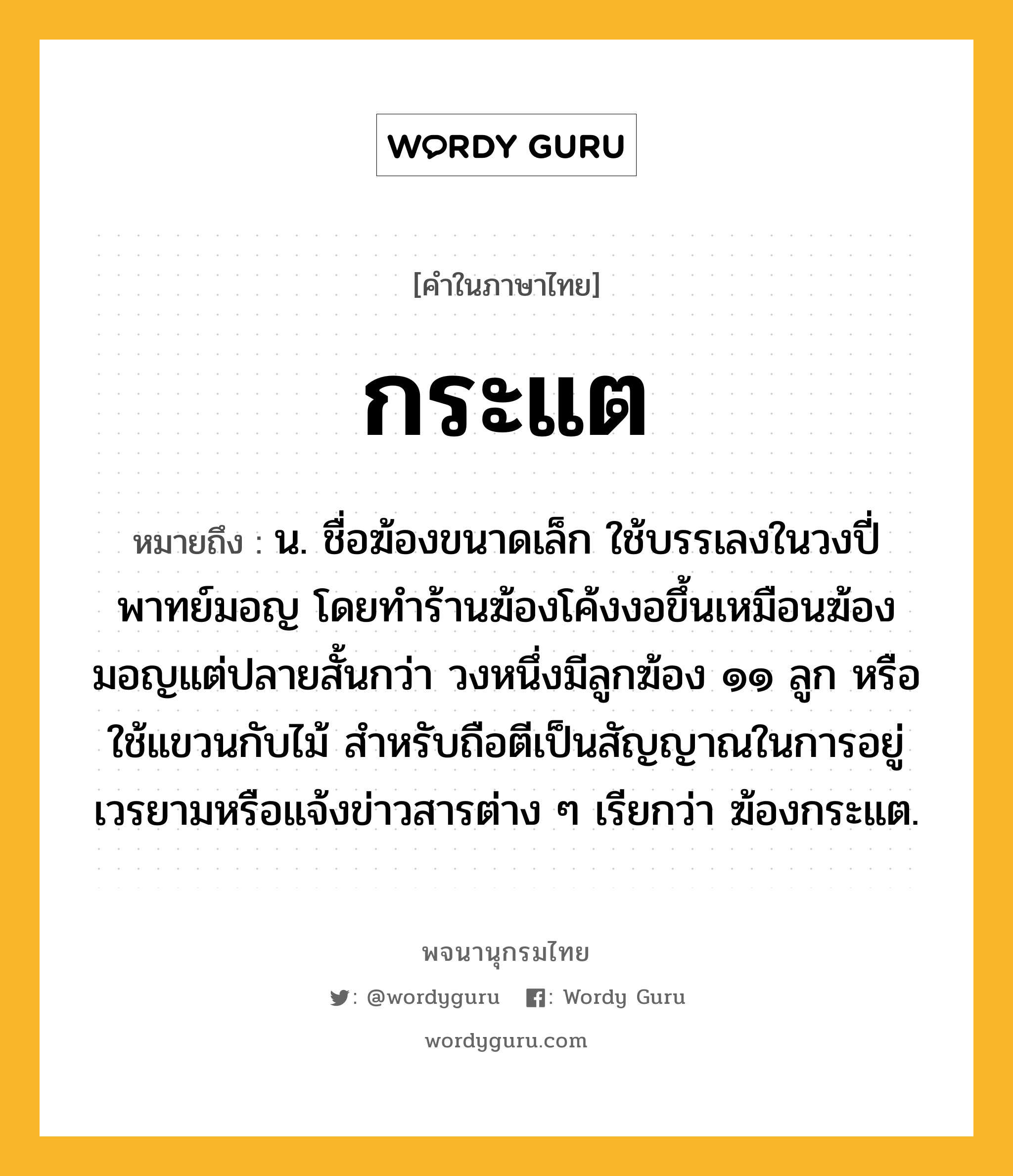 กระแต ความหมาย หมายถึงอะไร?, คำในภาษาไทย กระแต หมายถึง น. ชื่อฆ้องขนาดเล็ก ใช้บรรเลงในวงปี่พาทย์มอญ โดยทำร้านฆ้องโค้งงอขึ้นเหมือนฆ้องมอญแต่ปลายสั้นกว่า วงหนึ่งมีลูกฆ้อง ๑๑ ลูก หรือใช้แขวนกับไม้ สำหรับถือตีเป็นสัญญาณในการอยู่เวรยามหรือแจ้งข่าวสารต่าง ๆ เรียกว่า ฆ้องกระแต.