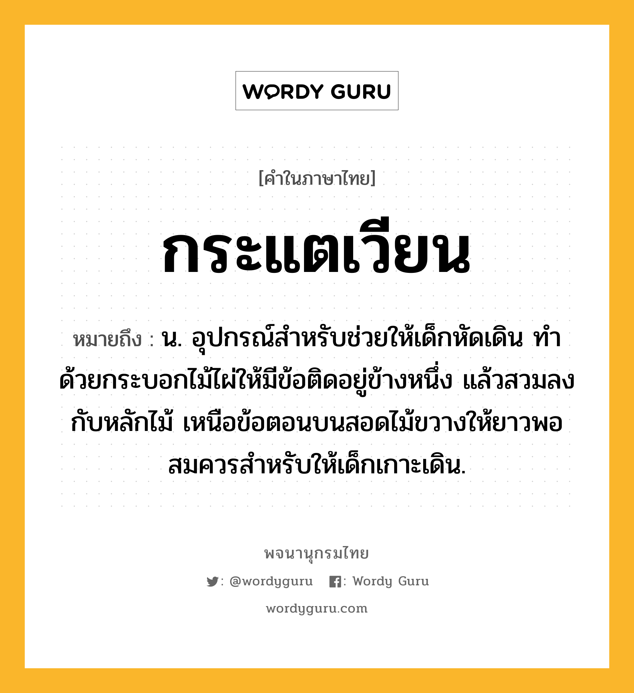 กระแตเวียน ความหมาย หมายถึงอะไร?, คำในภาษาไทย กระแตเวียน หมายถึง น. อุปกรณ์สำหรับช่วยให้เด็กหัดเดิน ทำด้วยกระบอกไม้ไผ่ให้มีข้อติดอยู่ข้างหนึ่ง แล้วสวมลงกับหลักไม้ เหนือข้อตอนบนสอดไม้ขวางให้ยาวพอสมควรสำหรับให้เด็กเกาะเดิน.