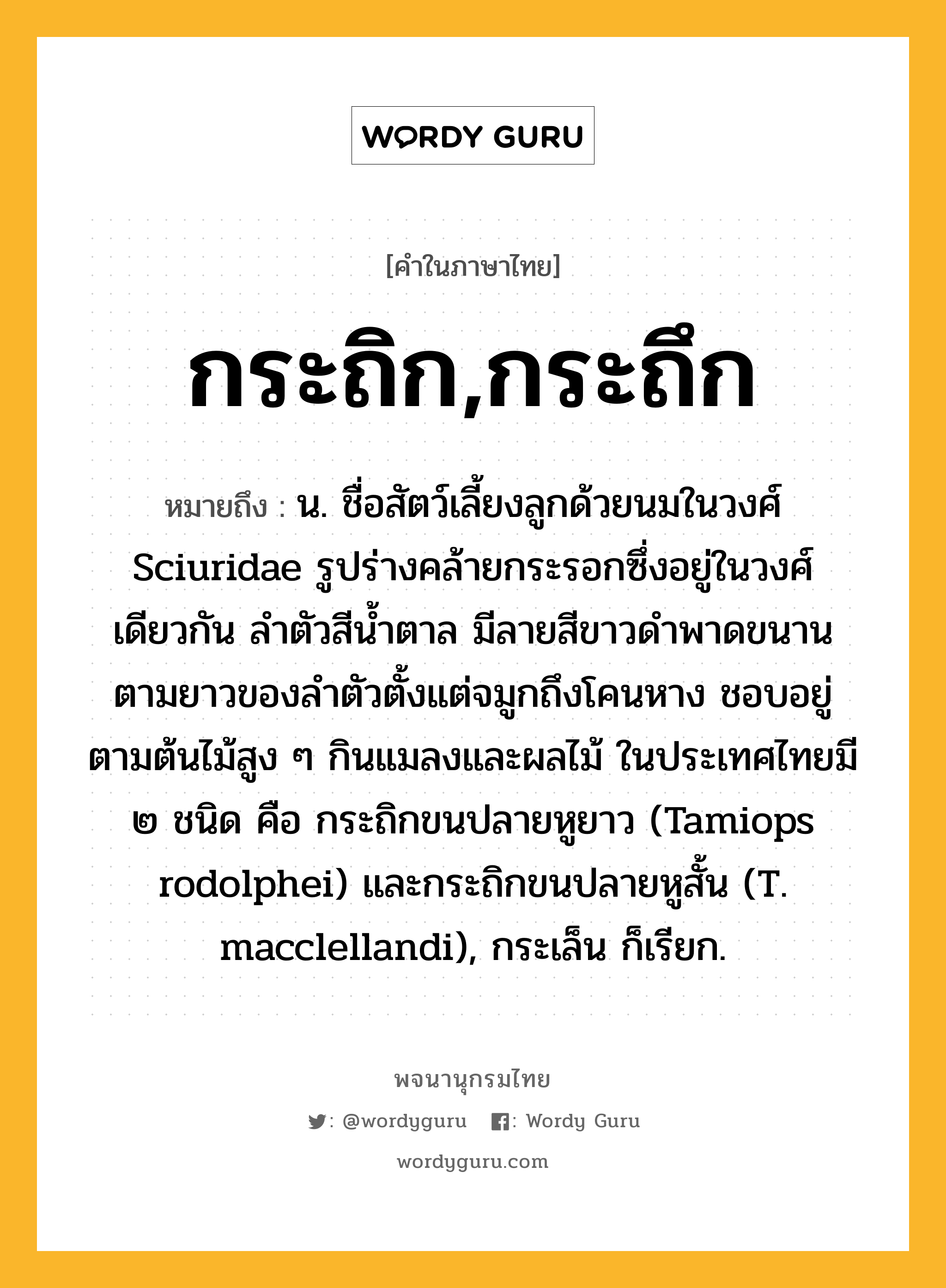 กระถิก,กระถึก ความหมาย หมายถึงอะไร?, คำในภาษาไทย กระถิก,กระถึก หมายถึง น. ชื่อสัตว์เลี้ยงลูกด้วยนมในวงศ์ Sciuridae รูปร่างคล้ายกระรอกซึ่งอยู่ในวงศ์เดียวกัน ลําตัวสีนํ้าตาล มีลายสีขาวดําพาดขนานตามยาวของลําตัวตั้งแต่จมูกถึงโคนหาง ชอบอยู่ตามต้นไม้สูง ๆ กินแมลงและผลไม้ ในประเทศไทยมี ๒ ชนิด คือ กระถิกขนปลายหูยาว (Tamiops rodolphei) และกระถิกขนปลายหูสั้น (T. macclellandi), กระเล็น ก็เรียก.