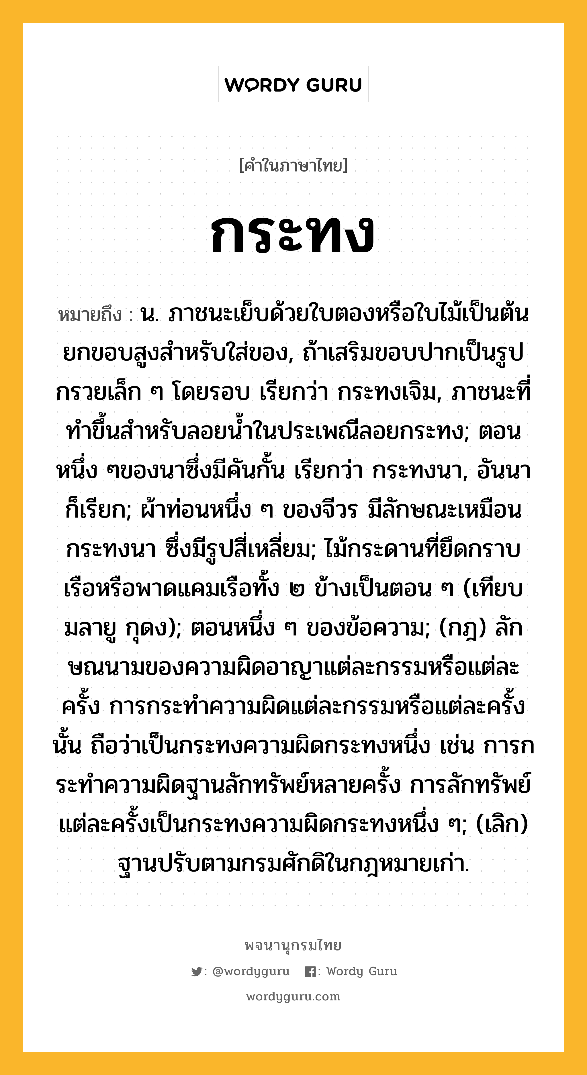 กระทง ความหมาย หมายถึงอะไร?, คำในภาษาไทย กระทง หมายถึง น. ภาชนะเย็บด้วยใบตองหรือใบไม้เป็นต้น ยกขอบสูงสําหรับใส่ของ, ถ้าเสริมขอบปากเป็นรูปกรวยเล็ก ๆ โดยรอบ เรียกว่า กระทงเจิม, ภาชนะที่ทําขึ้นสําหรับลอยนํ้าในประเพณีลอยกระทง; ตอนหนึ่ง ๆของนาซึ่งมีคันกั้น เรียกว่า กระทงนา, อันนา ก็เรียก; ผ้าท่อนหนึ่ง ๆ ของจีวร มีลักษณะเหมือนกระทงนา ซึ่งมีรูปสี่เหลี่ยม; ไม้กระดานที่ยึดกราบเรือหรือพาดแคมเรือทั้ง ๒ ข้างเป็นตอน ๆ (เทียบมลายู กุดง); ตอนหนึ่ง ๆ ของข้อความ; (กฎ) ลักษณนามของความผิดอาญาแต่ละกรรมหรือแต่ละครั้ง การกระทําความผิดแต่ละกรรมหรือแต่ละครั้งนั้น ถือว่าเป็นกระทงความผิดกระทงหนึ่ง เช่น การกระทําความผิดฐานลักทรัพย์หลายครั้ง การลักทรัพย์แต่ละครั้งเป็นกระทงความผิดกระทงหนึ่ง ๆ; (เลิก) ฐานปรับตามกรมศักดิในกฎหมายเก่า.