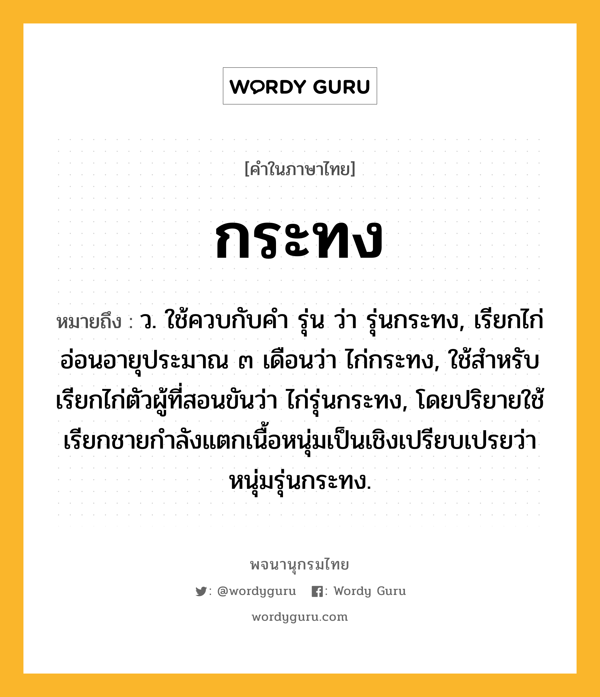 กระทง ความหมาย หมายถึงอะไร?, คำในภาษาไทย กระทง หมายถึง ว. ใช้ควบกับคํา รุ่น ว่า รุ่นกระทง, เรียกไก่อ่อนอายุประมาณ ๓ เดือนว่า ไก่กระทง, ใช้สําหรับเรียกไก่ตัวผู้ที่สอนขันว่า ไก่รุ่นกระทง, โดยปริยายใช้เรียกชายกําลังแตกเนื้อหนุ่มเป็นเชิงเปรียบเปรยว่า หนุ่มรุ่นกระทง.