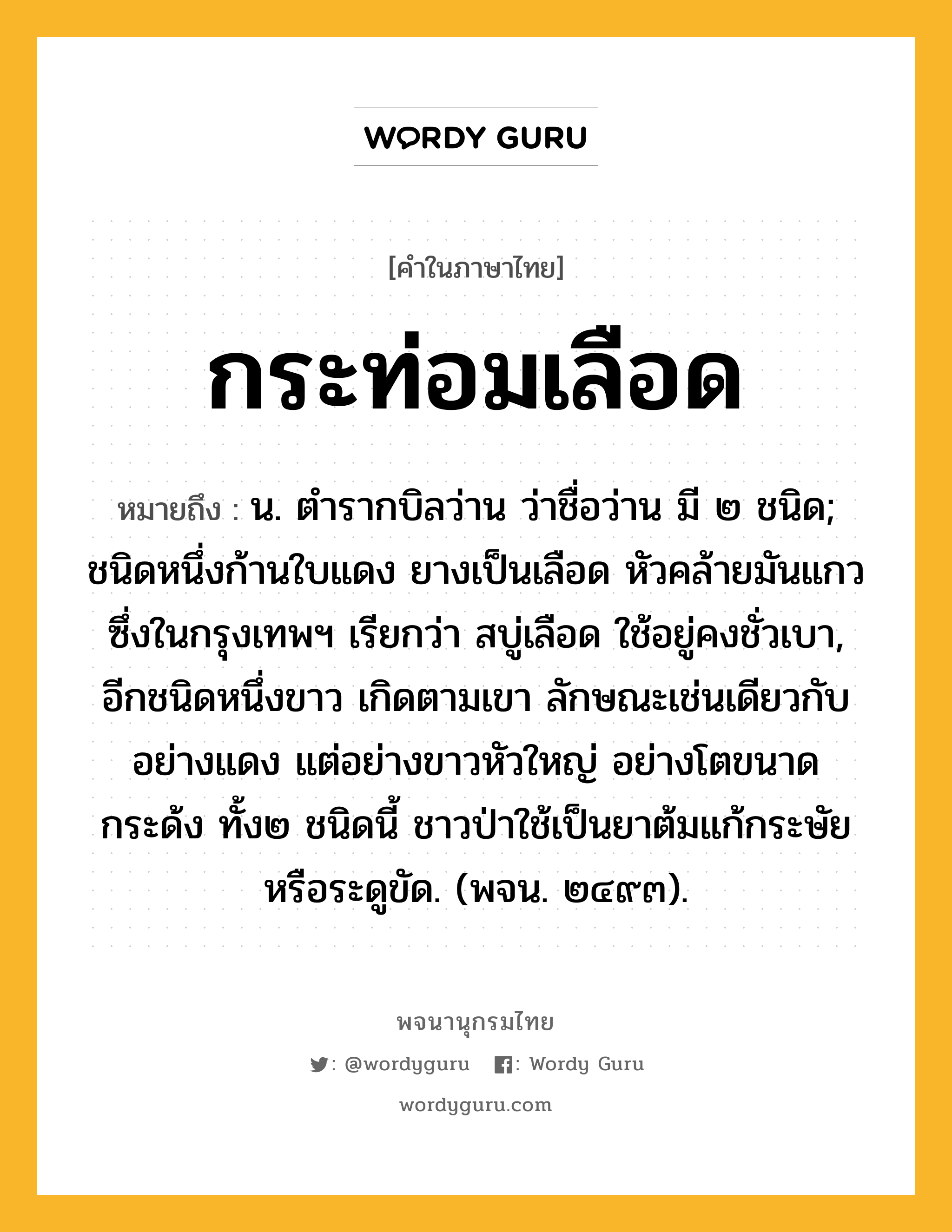 กระท่อมเลือด ความหมาย หมายถึงอะไร?, คำในภาษาไทย กระท่อมเลือด หมายถึง น. ตํารากบิลว่าน ว่าชื่อว่าน มี ๒ ชนิด; ชนิดหนึ่งก้านใบแดง ยางเป็นเลือด หัวคล้ายมันแกว ซึ่งในกรุงเทพฯ เรียกว่า สบู่เลือด ใช้อยู่คงชั่วเบา, อีกชนิดหนึ่งขาว เกิดตามเขา ลักษณะเช่นเดียวกับอย่างแดง แต่อย่างขาวหัวใหญ่ อย่างโตขนาดกระด้ง ทั้ง๒ ชนิดนี้ ชาวป่าใช้เป็นยาต้มแก้กระษัย หรือระดูขัด. (พจน. ๒๔๙๓).