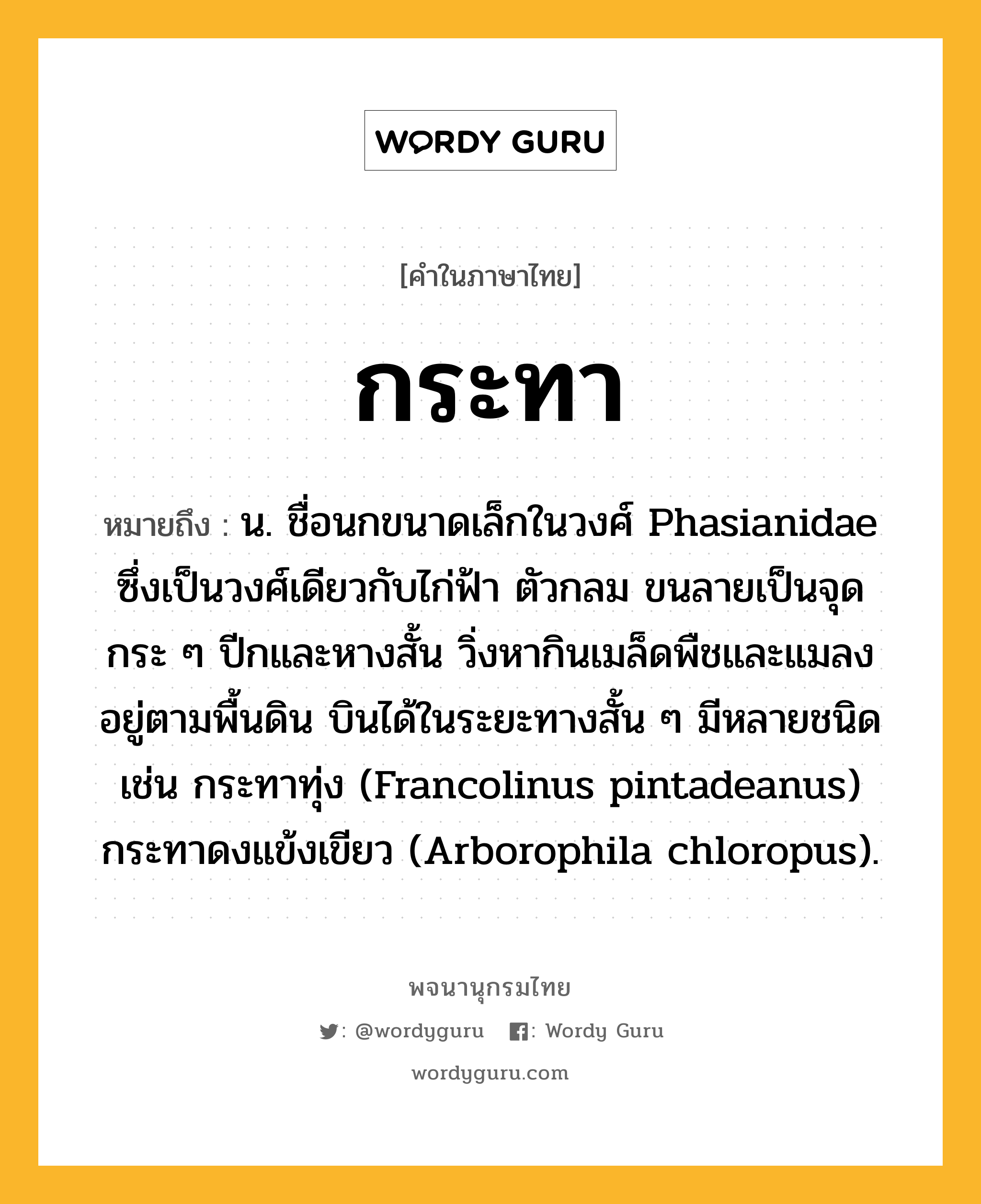 กระทา ความหมาย หมายถึงอะไร?, คำในภาษาไทย กระทา หมายถึง น. ชื่อนกขนาดเล็กในวงศ์ Phasianidae ซึ่งเป็นวงศ์เดียวกับไก่ฟ้า ตัวกลม ขนลายเป็นจุดกระ ๆ ปีกและหางสั้น วิ่งหากินเมล็ดพืชและแมลงอยู่ตามพื้นดิน บินได้ในระยะทางสั้น ๆ มีหลายชนิด เช่น กระทาทุ่ง (Francolinus pintadeanus) กระทาดงแข้งเขียว (Arborophila chloropus).