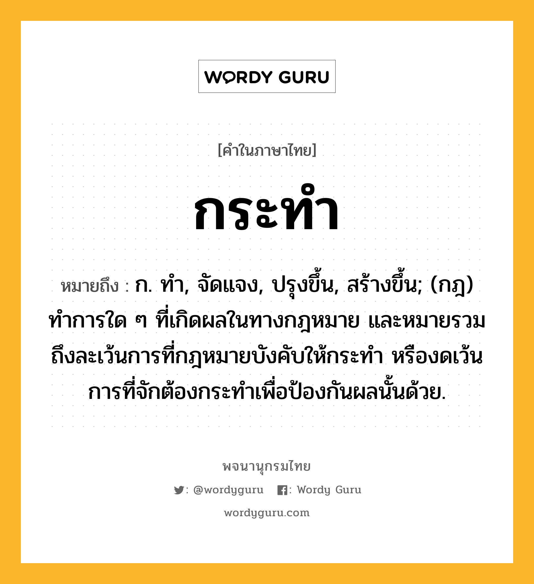 กระทำ ความหมาย หมายถึงอะไร?, คำในภาษาไทย กระทำ หมายถึง ก. ทํา, จัดแจง, ปรุงขึ้น, สร้างขึ้น; (กฎ) ทําการใด ๆ ที่เกิดผลในทางกฎหมาย และหมายรวมถึงละเว้นการที่กฎหมายบังคับให้กระทํา หรืองดเว้นการที่จักต้องกระทําเพื่อป้องกันผลนั้นด้วย.