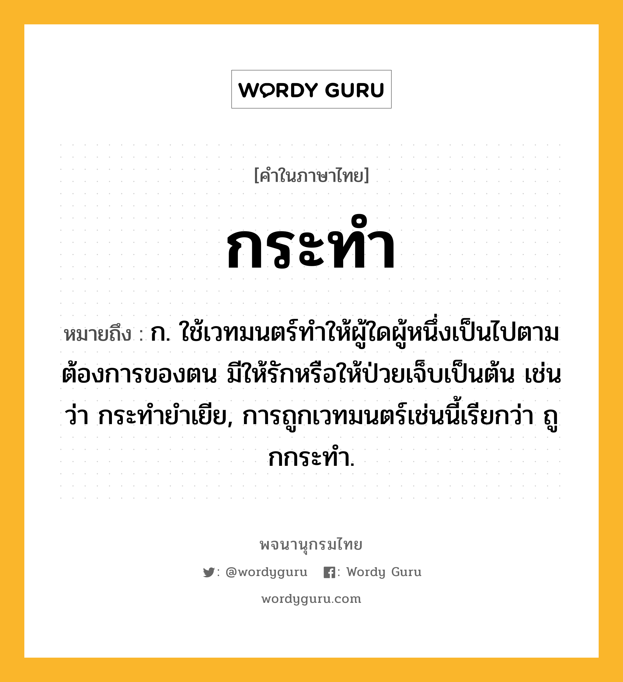 กระทำ ความหมาย หมายถึงอะไร?, คำในภาษาไทย กระทำ หมายถึง ก. ใช้เวทมนตร์ทําให้ผู้ใดผู้หนึ่งเป็นไปตามต้องการของตน มีให้รักหรือให้ป่วยเจ็บเป็นต้น เช่นว่า กระทํายําเยีย, การถูกเวทมนตร์เช่นนี้เรียกว่า ถูกกระทํา.