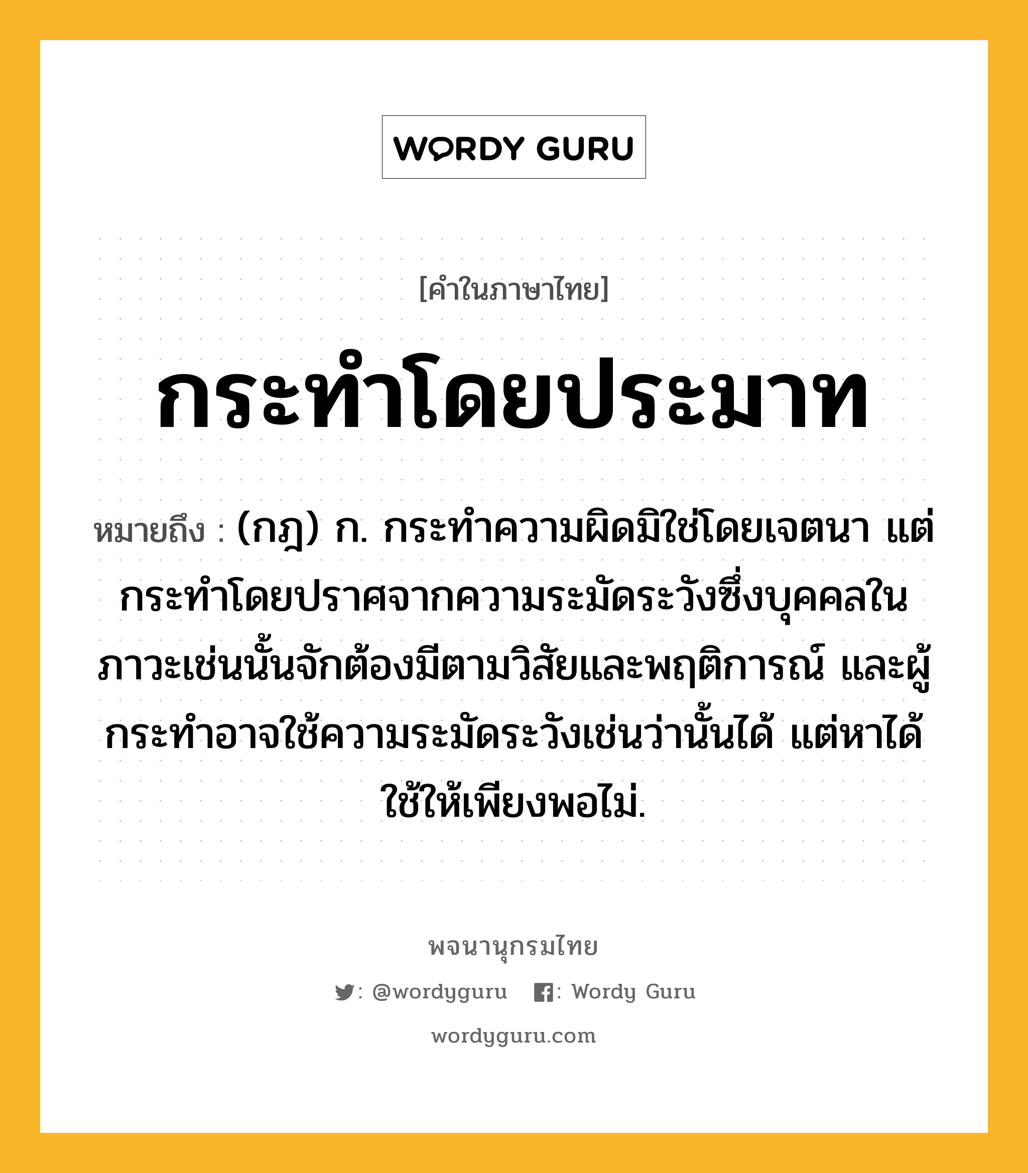 กระทำโดยประมาท ความหมาย หมายถึงอะไร?, คำในภาษาไทย กระทำโดยประมาท หมายถึง (กฎ) ก. กระทำความผิดมิใช่โดยเจตนา แต่กระทำโดยปราศจากความระมัดระวังซึ่งบุคคลในภาวะเช่นนั้นจักต้องมีตามวิสัยและพฤติการณ์ และผู้กระทำอาจใช้ความระมัดระวังเช่นว่านั้นได้ แต่หาได้ใช้ให้เพียงพอไม่.