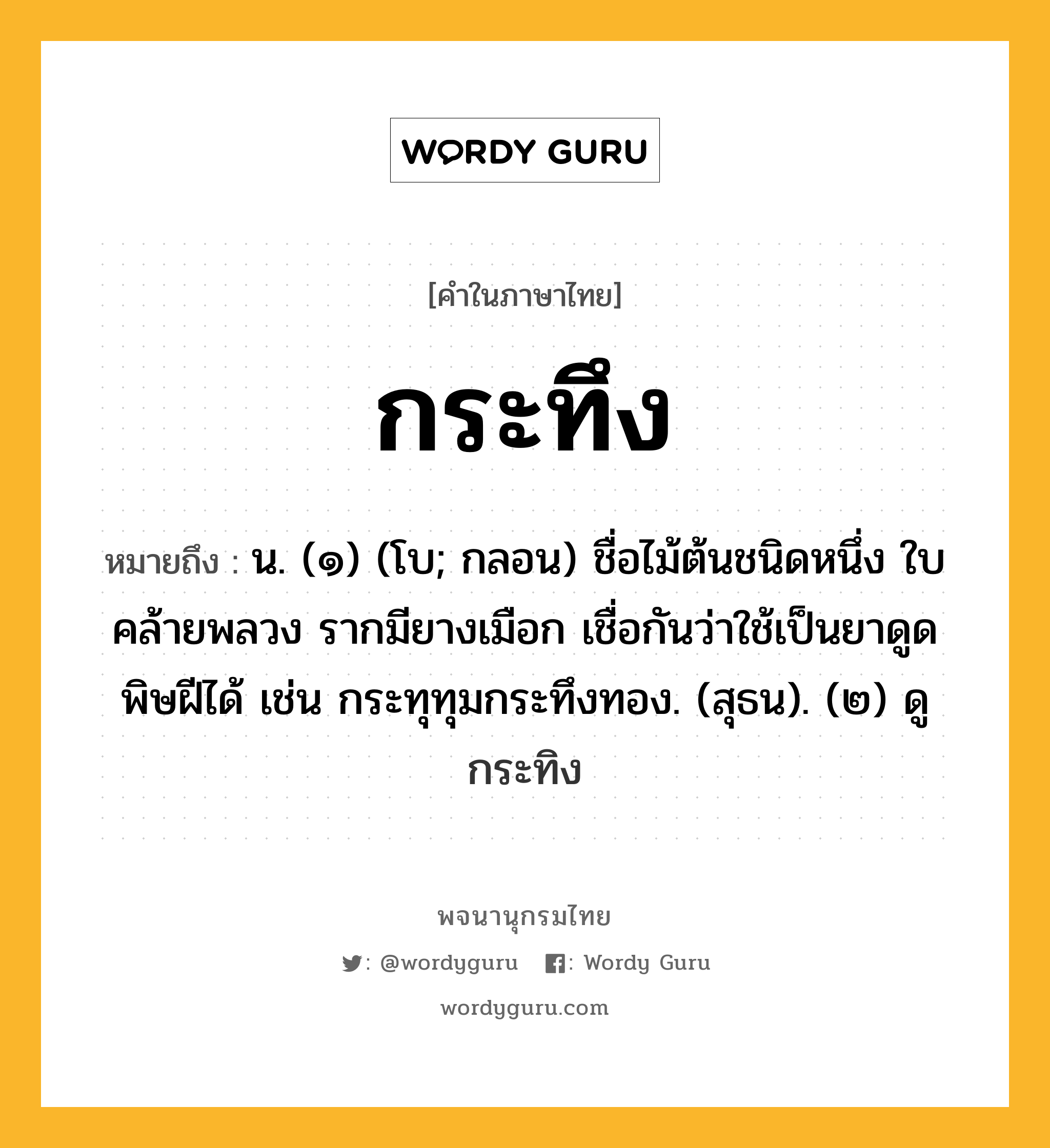 กระทึง ความหมาย หมายถึงอะไร?, คำในภาษาไทย กระทึง หมายถึง น. (๑) (โบ; กลอน) ชื่อไม้ต้นชนิดหนึ่ง ใบคล้ายพลวง รากมียางเมือก เชื่อกันว่าใช้เป็นยาดูดพิษฝีได้ เช่น กระทุทุมกระทึงทอง. (สุธน). (๒) ดู กระทิง