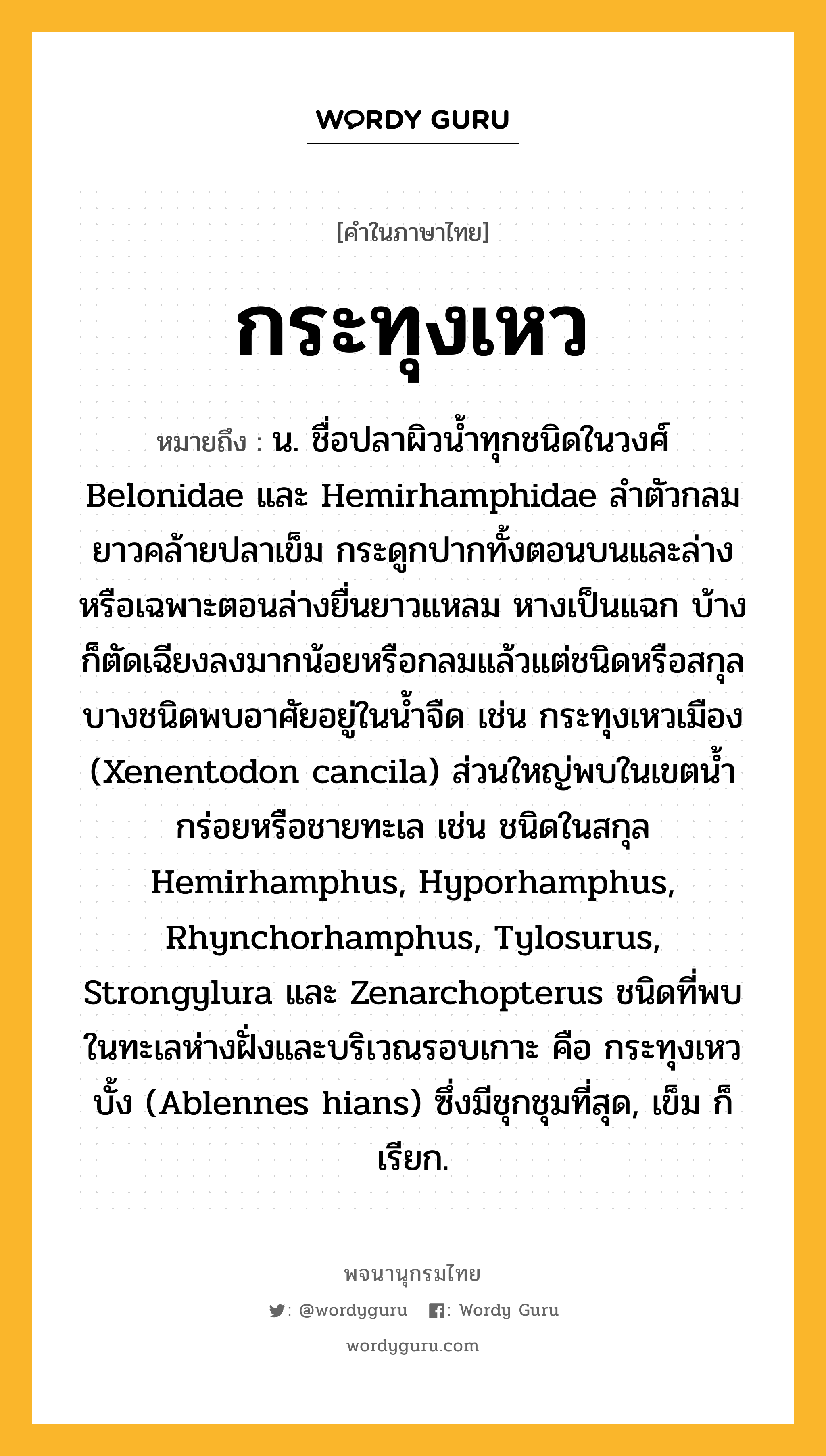 กระทุงเหว ความหมาย หมายถึงอะไร?, คำในภาษาไทย กระทุงเหว หมายถึง น. ชื่อปลาผิวนํ้าทุกชนิดในวงศ์ Belonidae และ Hemirhamphidae ลําตัวกลมยาวคล้ายปลาเข็ม กระดูกปากทั้งตอนบนและล่างหรือเฉพาะตอนล่างยื่นยาวแหลม หางเป็นแฉก บ้างก็ตัดเฉียงลงมากน้อยหรือกลมแล้วแต่ชนิดหรือสกุล บางชนิดพบอาศัยอยู่ในนํ้าจืด เช่น กระทุงเหวเมือง (Xenentodon cancila) ส่วนใหญ่พบในเขตนํ้ากร่อยหรือชายทะเล เช่น ชนิดในสกุล Hemirhamphus, Hyporhamphus, Rhynchorhamphus, Tylosurus, Strongylura และ Zenarchopterus ชนิดที่พบในทะเลห่างฝั่งและบริเวณรอบเกาะ คือ กระทุงเหวบั้ง (Ablennes hians) ซึ่งมีชุกชุมที่สุด, เข็ม ก็เรียก.