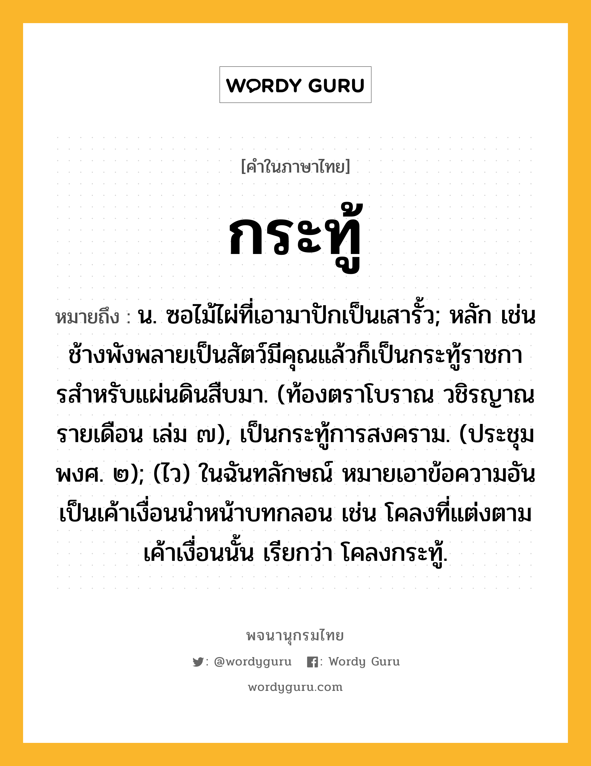 กระทู้ ความหมาย หมายถึงอะไร?, คำในภาษาไทย กระทู้ หมายถึง น. ซอไม้ไผ่ที่เอามาปักเป็นเสารั้ว; หลัก เช่น ช้างพังพลายเป็นสัตว์มีคุณแล้วก็เป็นกระทู้ราชการสําหรับแผ่นดินสืบมา. (ท้องตราโบราณ วชิรญาณรายเดือน เล่ม ๗), เป็นกระทู้การสงคราม. (ประชุมพงศ. ๒); (ไว) ในฉันทลักษณ์ หมายเอาข้อความอันเป็นเค้าเงื่อนนําหน้าบทกลอน เช่น โคลงที่แต่งตามเค้าเงื่อนนั้น เรียกว่า โคลงกระทู้.