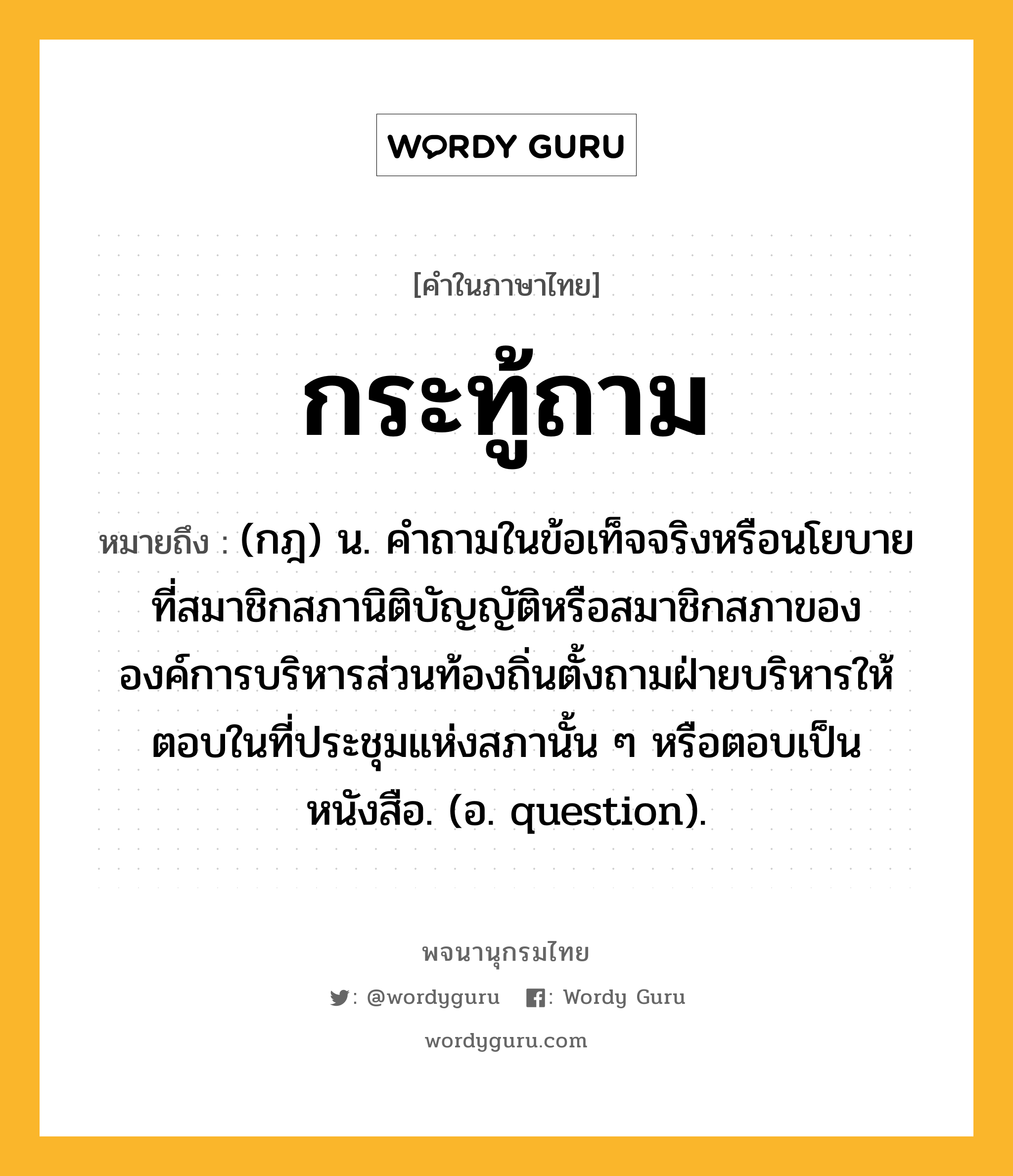 กระทู้ถาม ความหมาย หมายถึงอะไร?, คำในภาษาไทย กระทู้ถาม หมายถึง (กฎ) น. คําถามในข้อเท็จจริงหรือนโยบายที่สมาชิกสภานิติบัญญัติหรือสมาชิกสภาขององค์การบริหารส่วนท้องถิ่นตั้งถามฝ่ายบริหารให้ตอบในที่ประชุมแห่งสภานั้น ๆ หรือตอบเป็นหนังสือ. (อ. question).