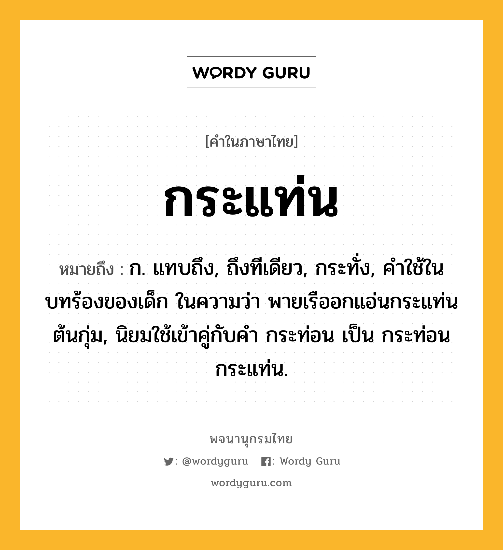 กระแท่น ความหมาย หมายถึงอะไร?, คำในภาษาไทย กระแท่น หมายถึง ก. แทบถึง, ถึงทีเดียว, กระทั่ง, คําใช้ในบทร้องของเด็ก ในความว่า พายเรืออกแอ่นกระแท่นต้นกุ่ม, นิยมใช้เข้าคู่กับคำ กระท่อน เป็น กระท่อนกระแท่น.