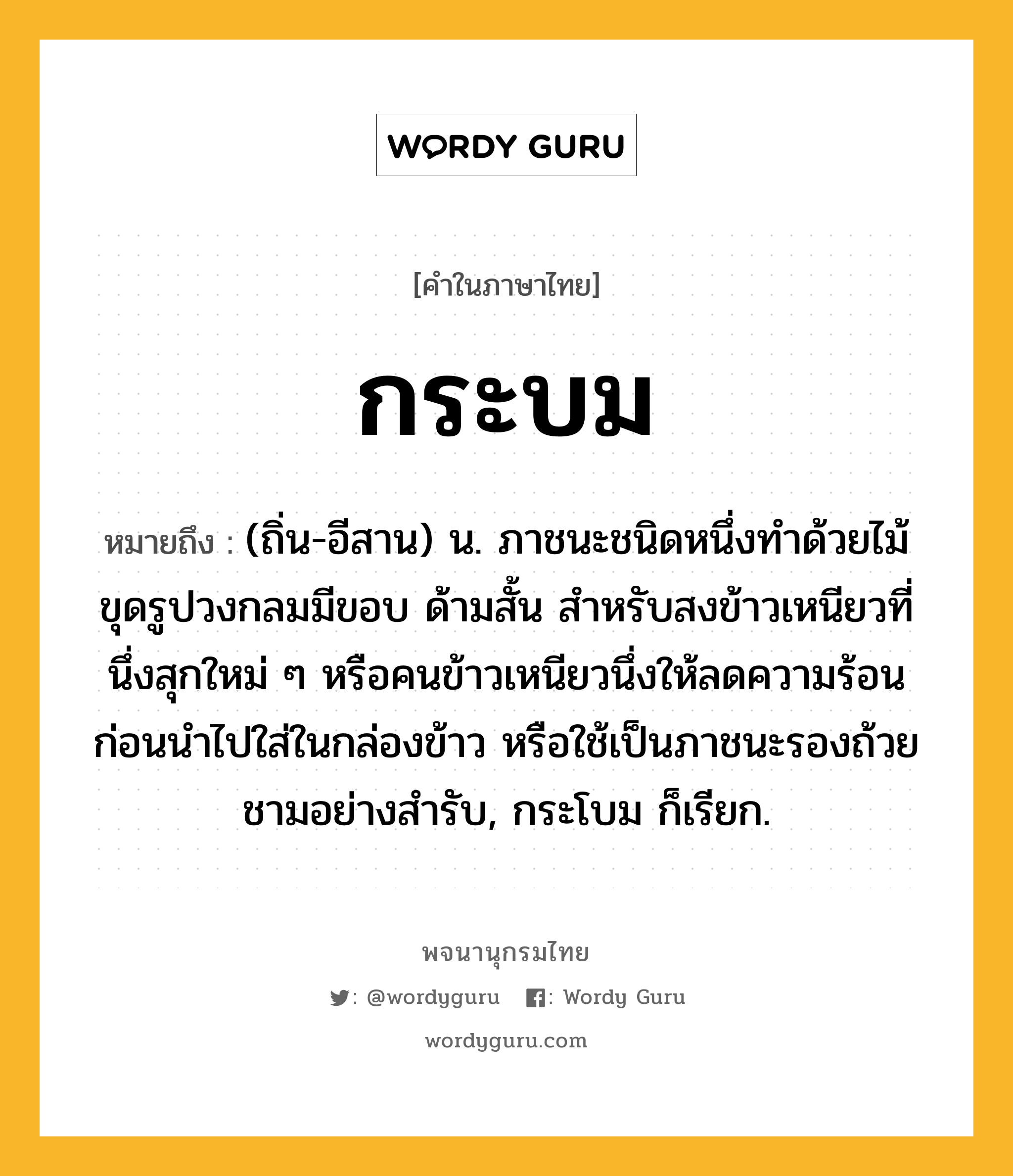 กระบม ความหมาย หมายถึงอะไร?, คำในภาษาไทย กระบม หมายถึง (ถิ่น-อีสาน) น. ภาชนะชนิดหนึ่งทําด้วยไม้ขุดรูปวงกลมมีขอบ ด้ามสั้น สำหรับสงข้าวเหนียวที่นึ่งสุกใหม่ ๆ หรือคนข้าวเหนียวนึ่งให้ลดความร้อนก่อนนำไปใส่ในกล่องข้าว หรือใช้เป็นภาชนะรองถ้วยชามอย่างสำรับ, กระโบม ก็เรียก.