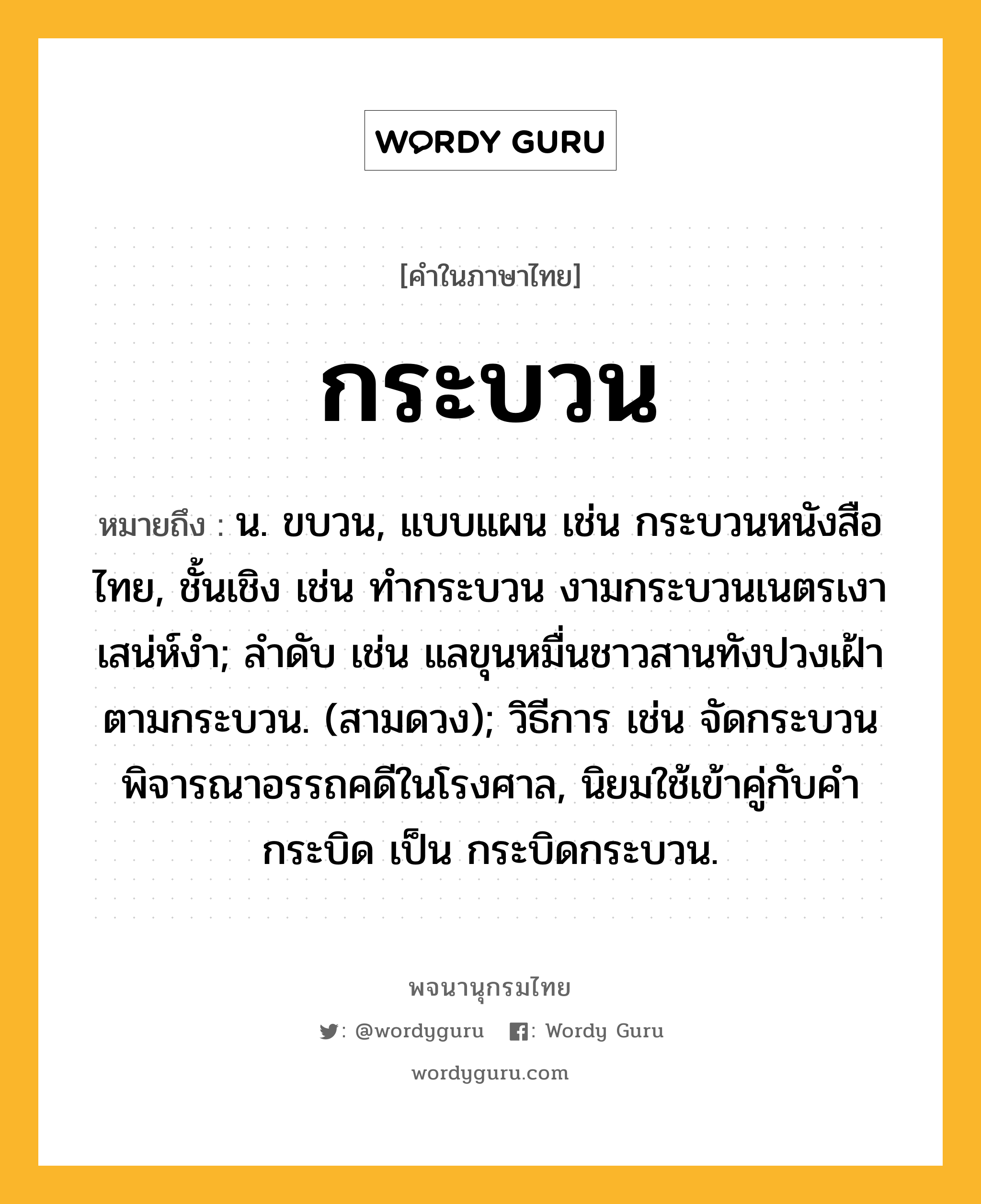 กระบวน ความหมาย หมายถึงอะไร?, คำในภาษาไทย กระบวน หมายถึง น. ขบวน, แบบแผน เช่น กระบวนหนังสือไทย, ชั้นเชิง เช่น ทํากระบวน งามกระบวนเนตรเงาเสน่ห์งํา; ลําดับ เช่น แลขุนหมื่นชาวสานทังปวงเฝ้าตามกระบวน. (สามดวง); วิธีการ เช่น จัดกระบวนพิจารณาอรรถคดีในโรงศาล, นิยมใช้เข้าคู่กับคํา กระบิด เป็น กระบิดกระบวน.