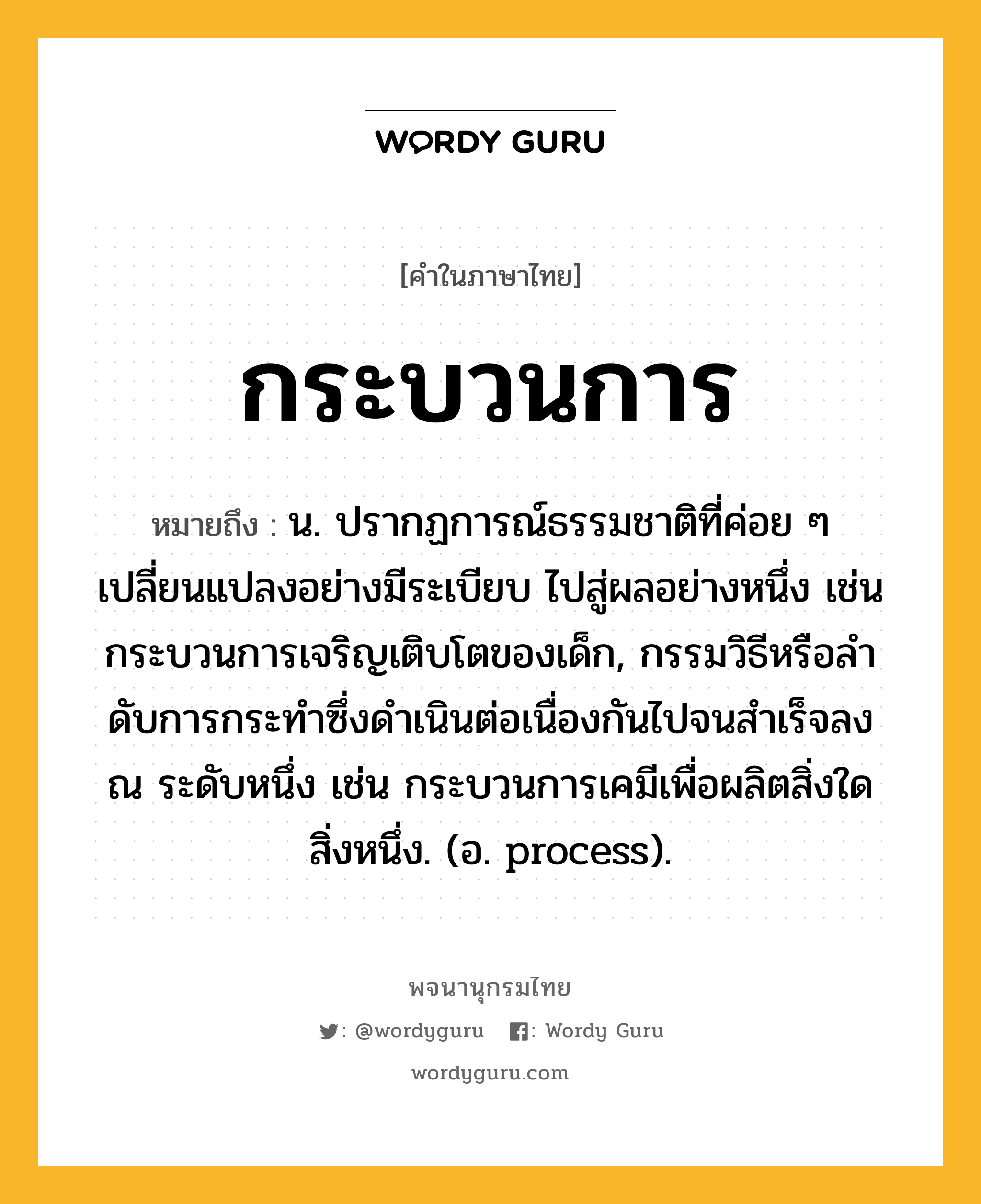 กระบวนการ ความหมาย หมายถึงอะไร?, คำในภาษาไทย กระบวนการ หมายถึง น. ปรากฏการณ์ธรรมชาติที่ค่อย ๆ เปลี่ยนแปลงอย่างมีระเบียบ ไปสู่ผลอย่างหนึ่ง เช่น กระบวนการเจริญเติบโตของเด็ก, กรรมวิธีหรือลําดับการกระทําซึ่งดําเนินต่อเนื่องกันไปจนสําเร็จลง ณ ระดับหนึ่ง เช่น กระบวนการเคมีเพื่อผลิตสิ่งใดสิ่งหนึ่ง. (อ. process).