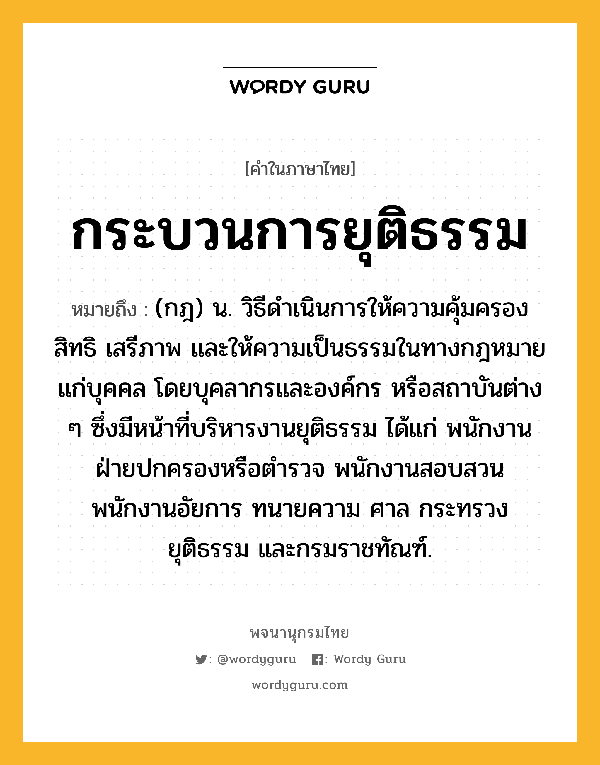 กระบวนการยุติธรรม ความหมาย หมายถึงอะไร?, คำในภาษาไทย กระบวนการยุติธรรม หมายถึง (กฎ) น. วิธีดําเนินการให้ความคุ้มครองสิทธิ เสรีภาพ และให้ความเป็นธรรมในทางกฎหมายแก่บุคคล โดยบุคลากรและองค์กร หรือสถาบันต่าง ๆ ซึ่งมีหน้าที่บริหารงานยุติธรรม ได้แก่ พนักงานฝ่ายปกครองหรือตํารวจ พนักงานสอบสวน พนักงานอัยการ ทนายความ ศาล กระทรวงยุติธรรม และกรมราชทัณฑ์.