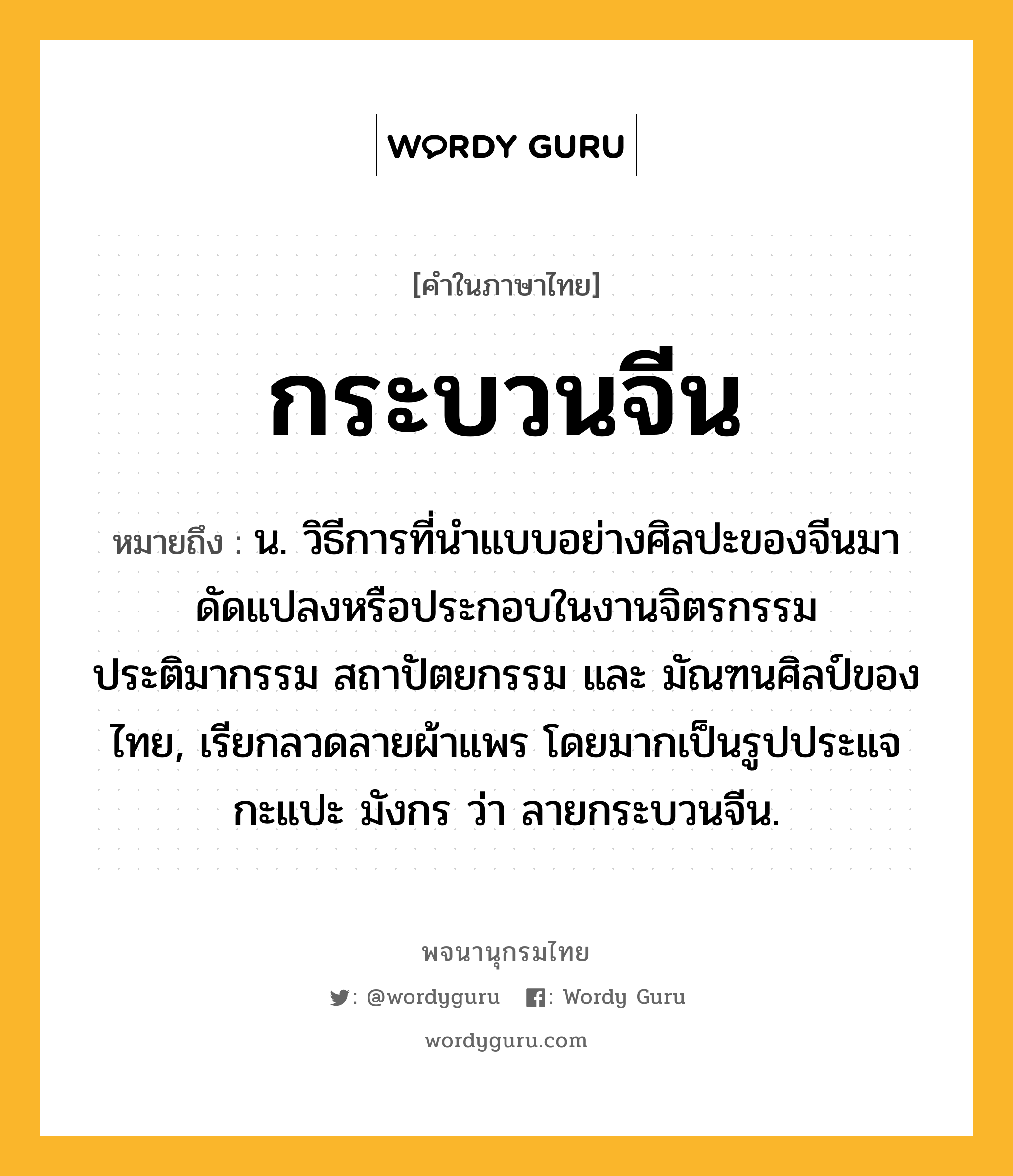 กระบวนจีน ความหมาย หมายถึงอะไร?, คำในภาษาไทย กระบวนจีน หมายถึง น. วิธีการที่นำแบบอย่างศิลปะของจีนมาดัดแปลงหรือประกอบในงานจิตรกรรม ประติมากรรม สถาปัตยกรรม และ มัณฑนศิลป์ของไทย, เรียกลวดลายผ้าแพร โดยมากเป็นรูปประแจ กะแปะ มังกร ว่า ลายกระบวนจีน.