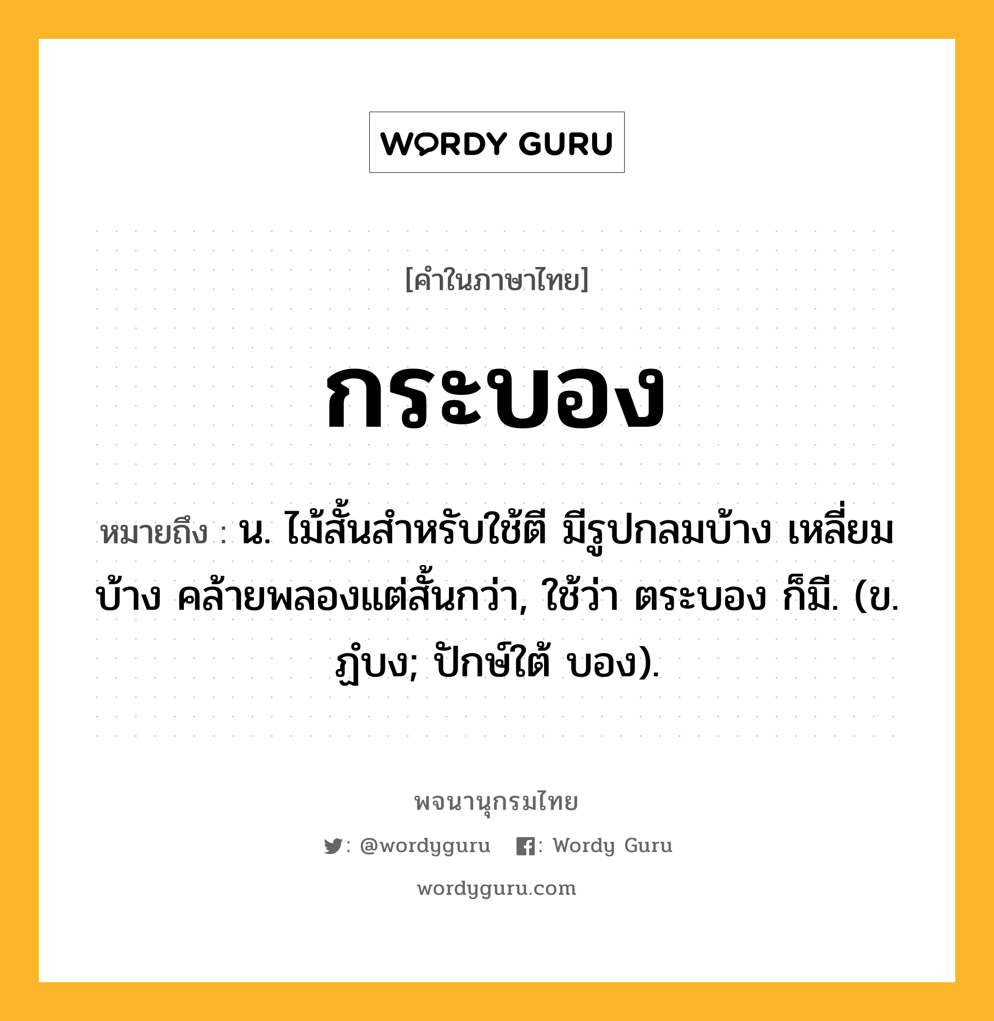 กระบอง ความหมาย หมายถึงอะไร?, คำในภาษาไทย กระบอง หมายถึง น. ไม้สั้นสําหรับใช้ตี มีรูปกลมบ้าง เหลี่ยมบ้าง คล้ายพลองแต่สั้นกว่า, ใช้ว่า ตระบอง ก็มี. (ข. ฏํบง; ปักษ์ใต้ บอง).