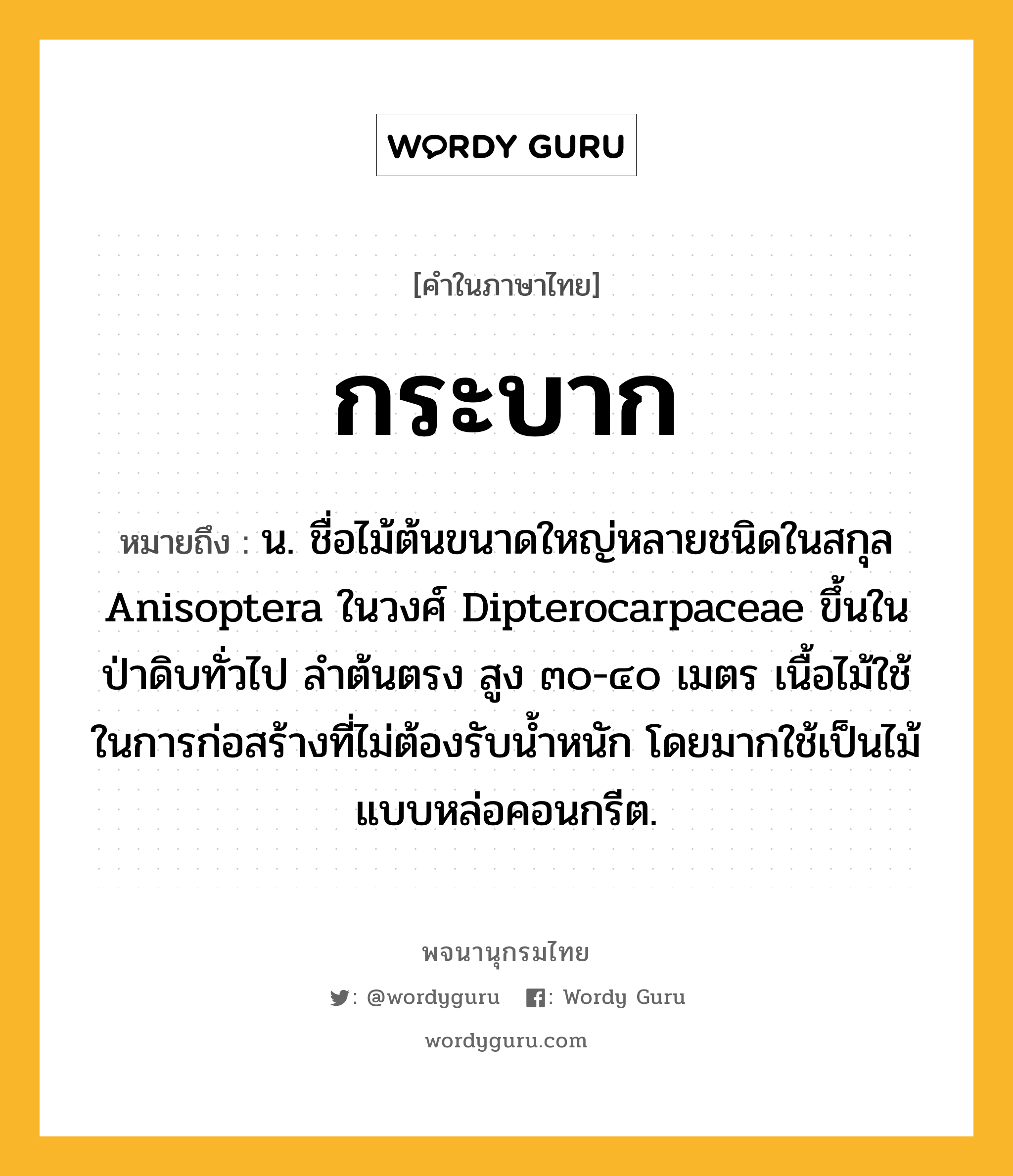 กระบาก ความหมาย หมายถึงอะไร?, คำในภาษาไทย กระบาก หมายถึง น. ชื่อไม้ต้นขนาดใหญ่หลายชนิดในสกุล Anisoptera ในวงศ์ Dipterocarpaceae ขึ้นในป่าดิบทั่วไป ลําต้นตรง สูง ๓๐-๔๐ เมตร เนื้อไม้ใช้ในการก่อสร้างที่ไม่ต้องรับนํ้าหนัก โดยมากใช้เป็นไม้แบบหล่อคอนกรีต.