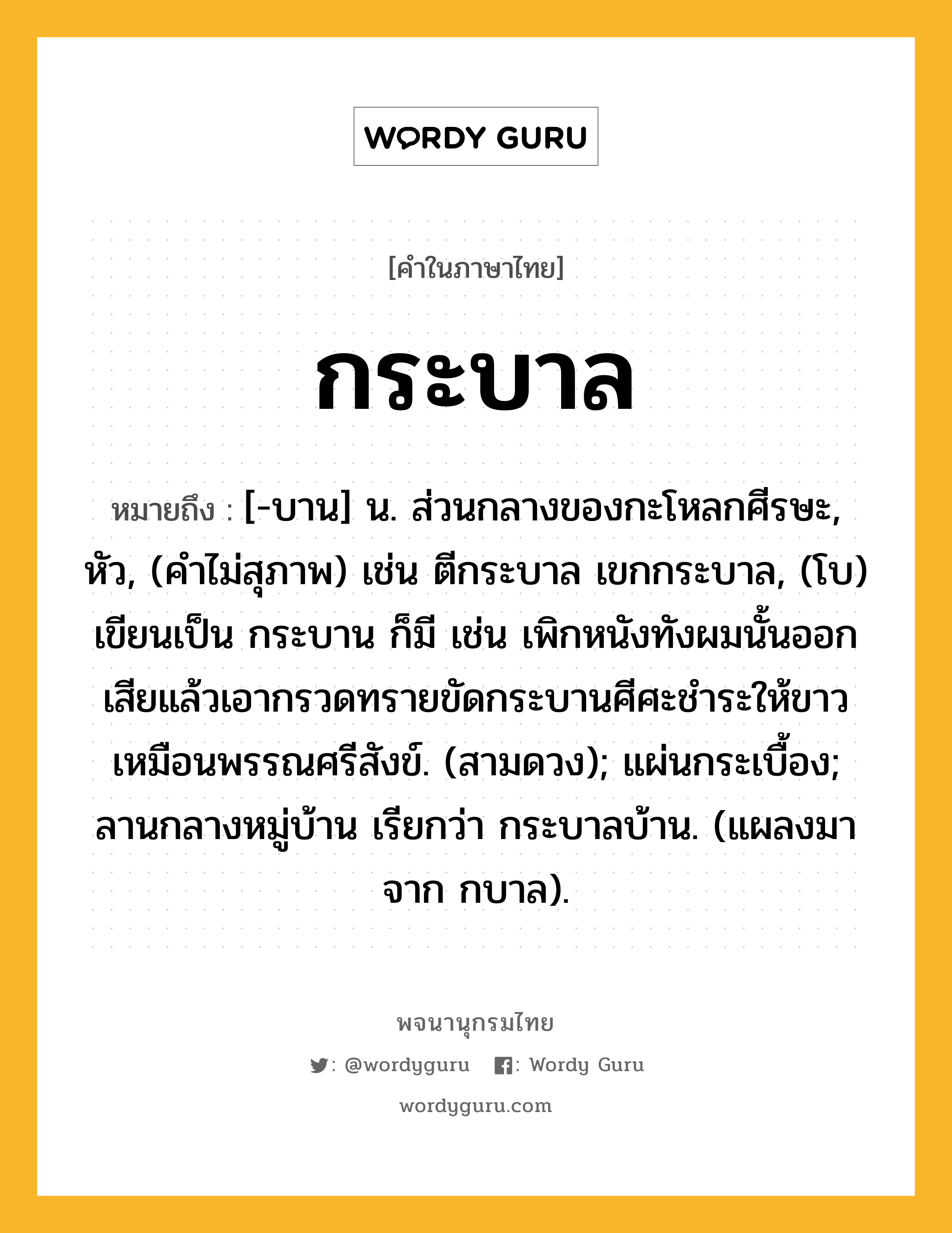 กระบาล ความหมาย หมายถึงอะไร?, คำในภาษาไทย กระบาล หมายถึง [-บาน] น. ส่วนกลางของกะโหลกศีรษะ, หัว, (คำไม่สุภาพ) เช่น ตีกระบาล เขกกระบาล, (โบ) เขียนเป็น กระบาน ก็มี เช่น เพิกหนังทังผมนั้นออกเสียแล้วเอากรวดทรายขัดกระบานศีศะชำระให้ขาวเหมือนพรรณศรีสังข์. (สามดวง); แผ่นกระเบื้อง; ลานกลางหมู่บ้าน เรียกว่า กระบาลบ้าน. (แผลงมาจาก กบาล).