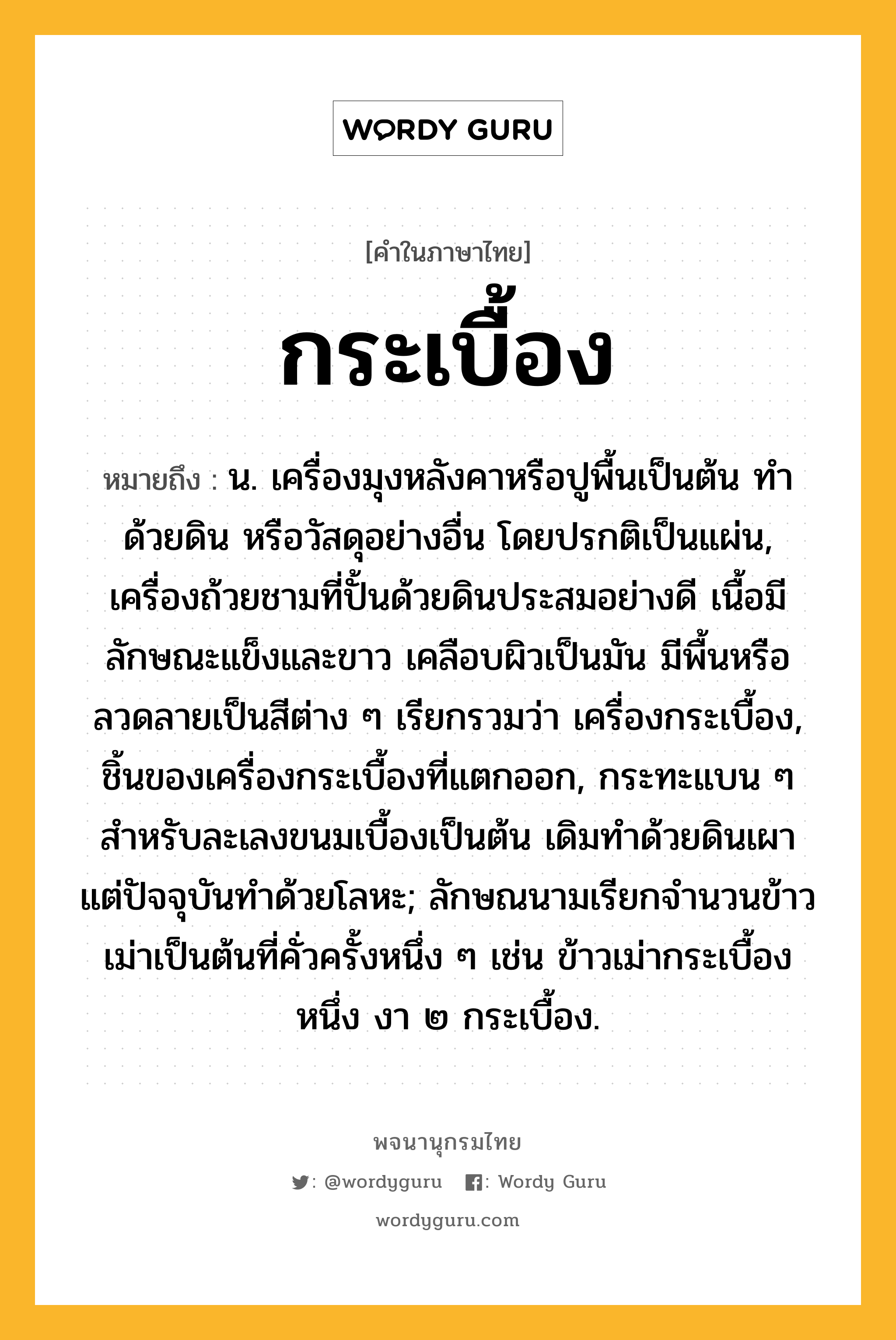 กระเบื้อง ความหมาย หมายถึงอะไร?, คำในภาษาไทย กระเบื้อง หมายถึง น. เครื่องมุงหลังคาหรือปูพื้นเป็นต้น ทําด้วยดิน หรือวัสดุอย่างอื่น โดยปรกติเป็นแผ่น, เครื่องถ้วยชามที่ปั้นด้วยดินประสมอย่างดี เนื้อมีลักษณะแข็งและขาว เคลือบผิวเป็นมัน มีพื้นหรือลวดลายเป็นสีต่าง ๆ เรียกรวมว่า เครื่องกระเบื้อง, ชิ้นของเครื่องกระเบื้องที่แตกออก, กระทะแบน ๆ สําหรับละเลงขนมเบื้องเป็นต้น เดิมทําด้วยดินเผา แต่ปัจจุบันทําด้วยโลหะ; ลักษณนามเรียกจํานวนข้าวเม่าเป็นต้นที่คั่วครั้งหนึ่ง ๆ เช่น ข้าวเม่ากระเบื้องหนึ่ง งา ๒ กระเบื้อง.