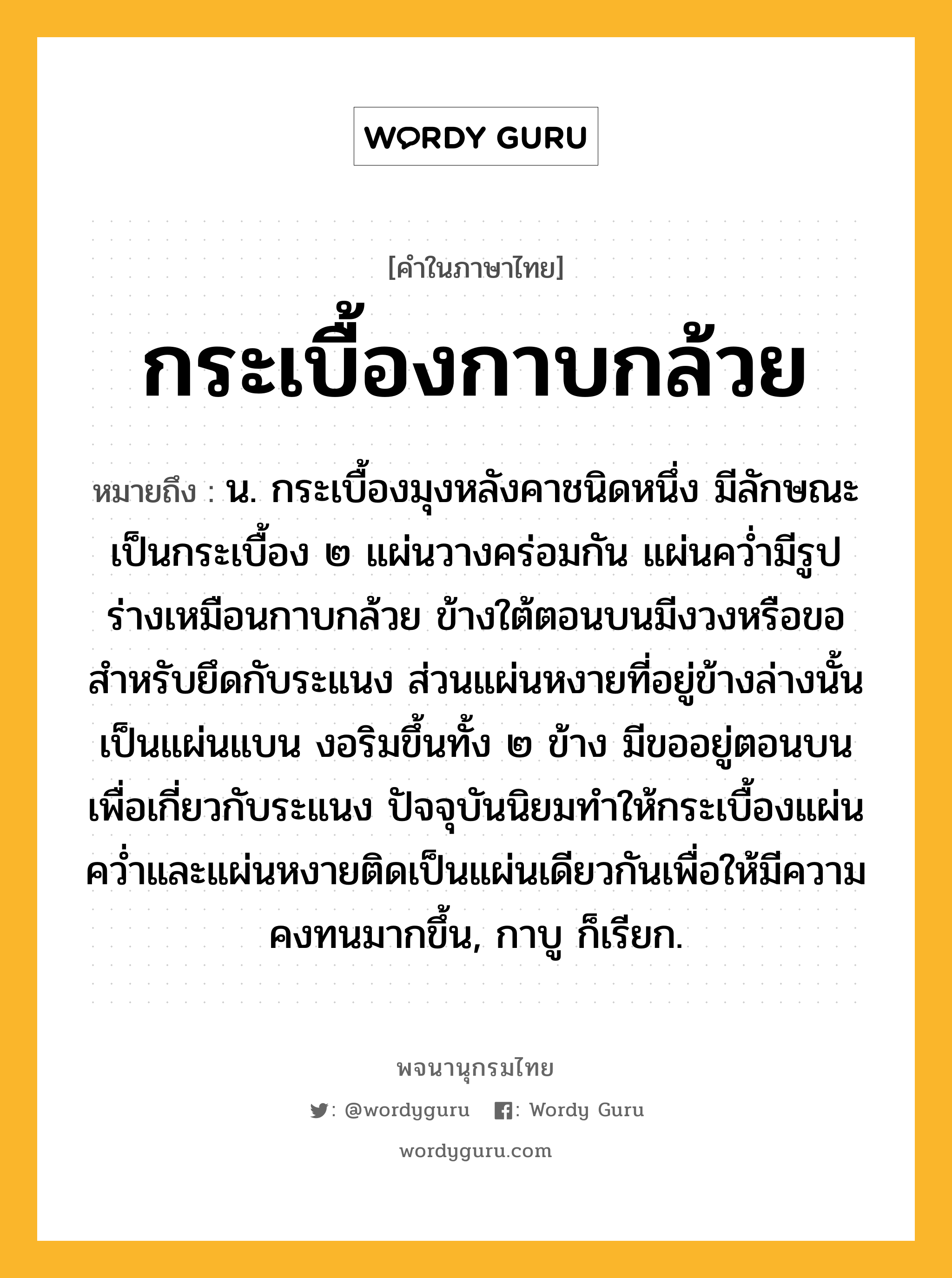 กระเบื้องกาบกล้วย ความหมาย หมายถึงอะไร?, คำในภาษาไทย กระเบื้องกาบกล้วย หมายถึง น. กระเบื้องมุงหลังคาชนิดหนึ่ง มีลักษณะเป็นกระเบื้อง ๒ แผ่นวางคร่อมกัน แผ่นคว่ำมีรูปร่างเหมือนกาบกล้วย ข้างใต้ตอนบนมีงวงหรือขอสำหรับยึดกับระแนง ส่วนแผ่นหงายที่อยู่ข้างล่างนั้นเป็นแผ่นแบน งอริมขึ้นทั้ง ๒ ข้าง มีขออยู่ตอนบนเพื่อเกี่ยวกับระแนง ปัจจุบันนิยมทำให้กระเบื้องแผ่นคว่ำและแผ่นหงายติดเป็นแผ่นเดียวกันเพื่อให้มีความคงทนมากขึ้น, กาบู ก็เรียก.