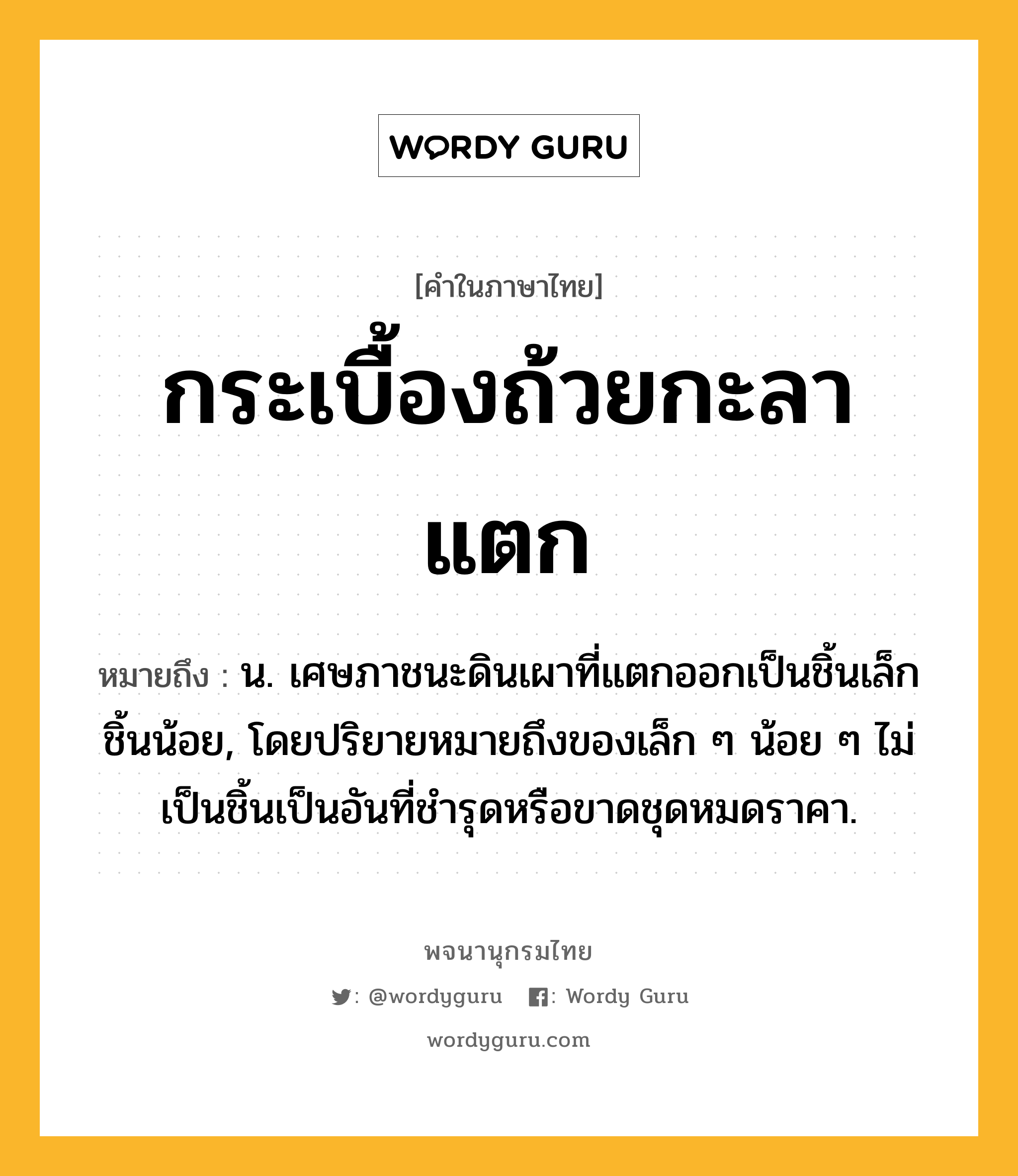 กระเบื้องถ้วยกะลาแตก ความหมาย หมายถึงอะไร?, คำในภาษาไทย กระเบื้องถ้วยกะลาแตก หมายถึง น. เศษภาชนะดินเผาที่แตกออกเป็นชิ้นเล็กชิ้นน้อย, โดยปริยายหมายถึงของเล็ก ๆ น้อย ๆ ไม่เป็นชิ้นเป็นอันที่ชํารุดหรือขาดชุดหมดราคา.