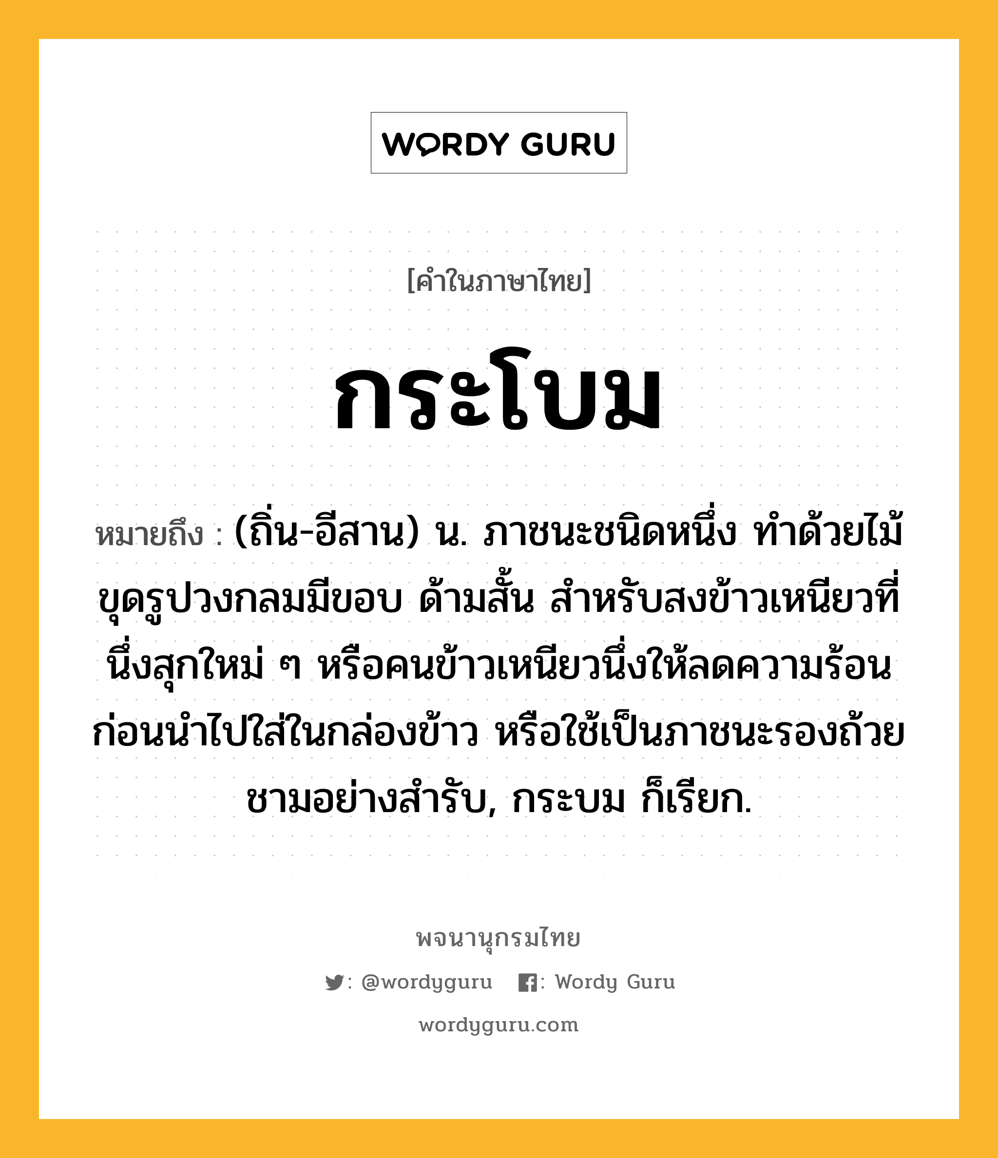 กระโบม ความหมาย หมายถึงอะไร?, คำในภาษาไทย กระโบม หมายถึง (ถิ่น-อีสาน) น. ภาชนะชนิดหนึ่ง ทำด้วยไม้ขุดรูปวงกลมมีขอบ ด้ามสั้น สำหรับสงข้าวเหนียวที่นึ่งสุกใหม่ ๆ หรือคนข้าวเหนียวนึ่งให้ลดความร้อนก่อนนำไปใส่ในกล่องข้าว หรือใช้เป็นภาชนะรองถ้วยชามอย่างสำรับ, กระบม ก็เรียก.