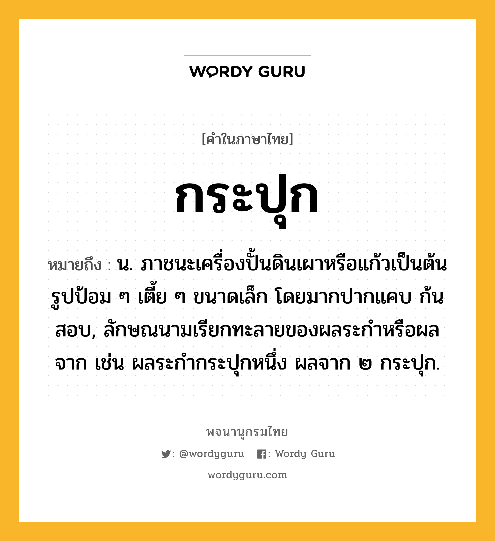 กระปุก ความหมาย หมายถึงอะไร?, คำในภาษาไทย กระปุก หมายถึง น. ภาชนะเครื่องปั้นดินเผาหรือแก้วเป็นต้น รูปป้อม ๆ เตี้ย ๆ ขนาดเล็ก โดยมากปากแคบ ก้นสอบ, ลักษณนามเรียกทะลายของผลระกําหรือผลจาก เช่น ผลระกํากระปุกหนึ่ง ผลจาก ๒ กระปุก.