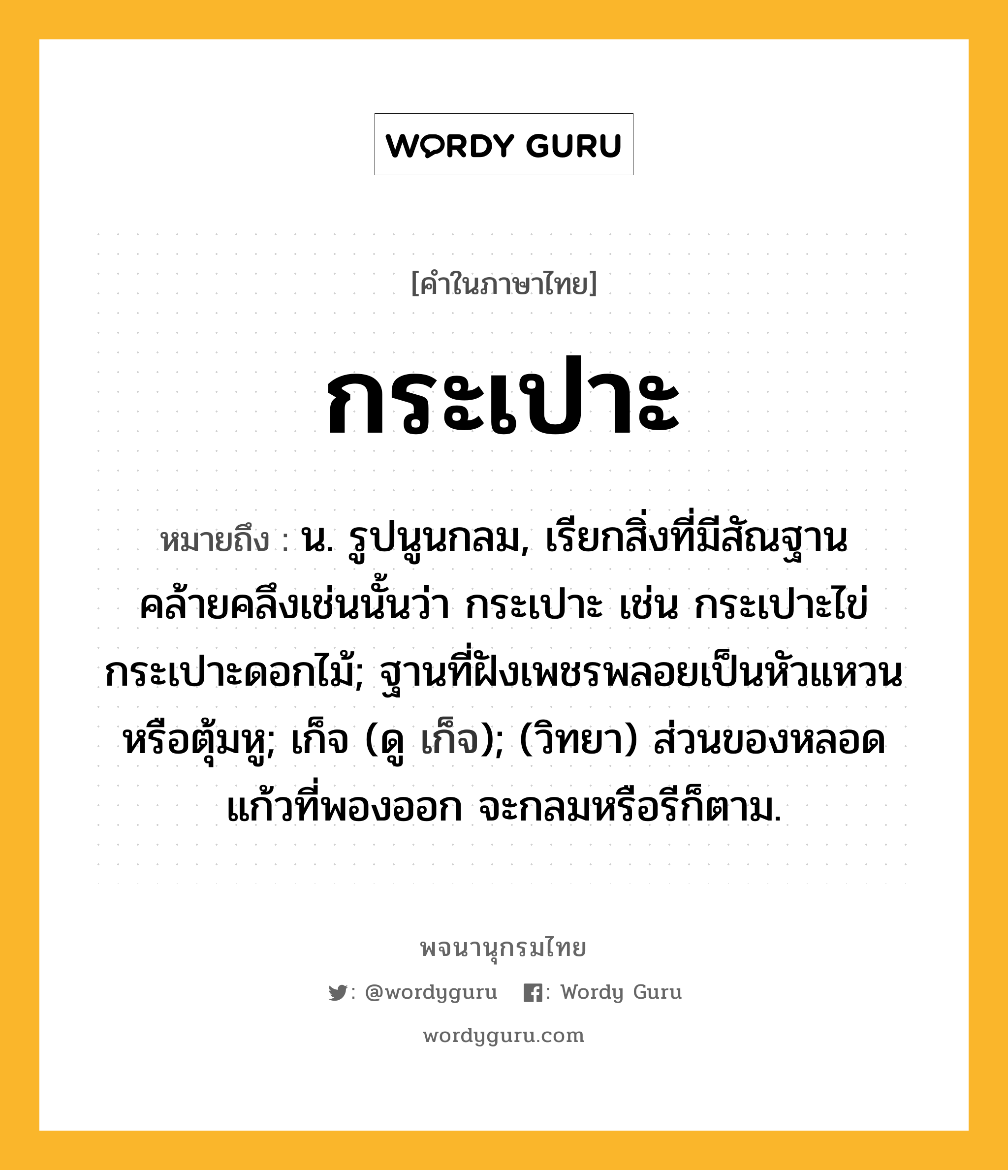 กระเปาะ ความหมาย หมายถึงอะไร?, คำในภาษาไทย กระเปาะ หมายถึง น. รูปนูนกลม, เรียกสิ่งที่มีสัณฐานคล้ายคลึงเช่นนั้นว่า กระเปาะ เช่น กระเปาะไข่ กระเปาะดอกไม้; ฐานที่ฝังเพชรพลอยเป็นหัวแหวนหรือตุ้มหู; เก็จ (ดู เก็จ); (วิทยา) ส่วนของหลอดแก้วที่พองออก จะกลมหรือรีก็ตาม.