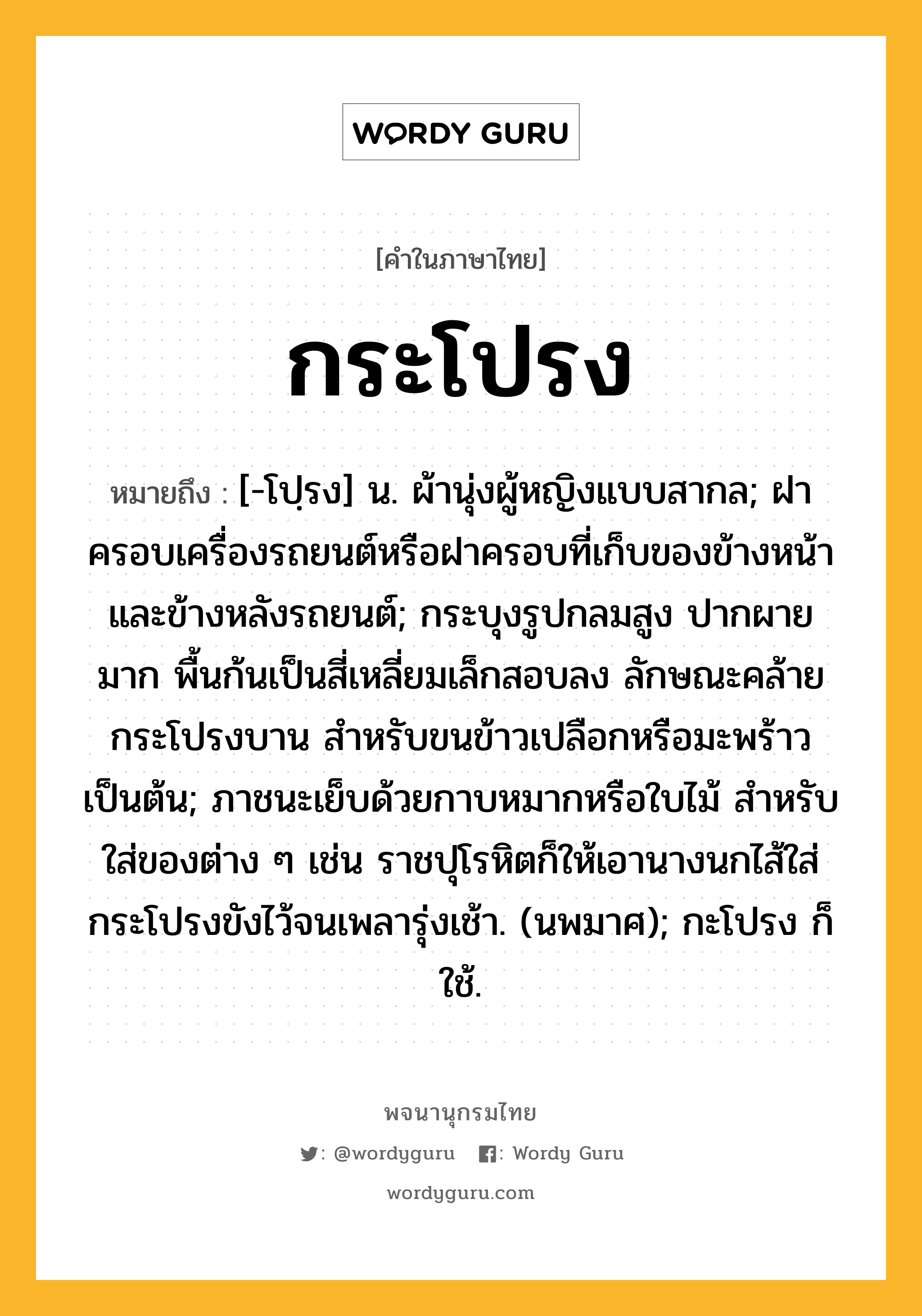 กระโปรง ความหมาย หมายถึงอะไร?, คำในภาษาไทย กระโปรง หมายถึง [-โปฺรง] น. ผ้านุ่งผู้หญิงแบบสากล; ฝาครอบเครื่องรถยนต์หรือฝาครอบที่เก็บของข้างหน้าและข้างหลังรถยนต์; กระบุงรูปกลมสูง ปากผายมาก พื้นก้นเป็นสี่เหลี่ยมเล็กสอบลง ลักษณะคล้ายกระโปรงบาน สำหรับขนข้าวเปลือกหรือมะพร้าวเป็นต้น; ภาชนะเย็บด้วยกาบหมากหรือใบไม้ สําหรับใส่ของต่าง ๆ เช่น ราชปุโรหิตก็ให้เอานางนกไส้ใส่กระโปรงขังไว้จนเพลารุ่งเช้า. (นพมาศ); กะโปรง ก็ใช้.