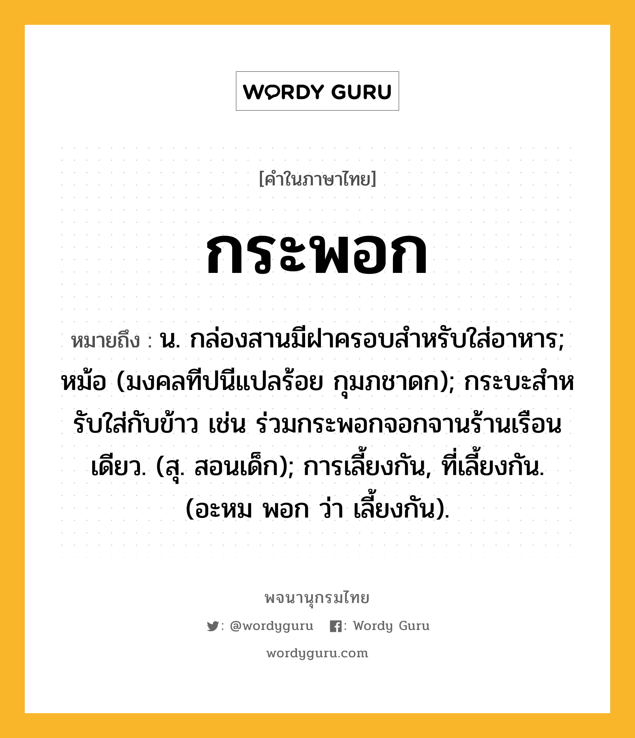 กระพอก ความหมาย หมายถึงอะไร?, คำในภาษาไทย กระพอก หมายถึง น. กล่องสานมีฝาครอบสําหรับใส่อาหาร; หม้อ (มงคลทีปนีแปลร้อย กุมภชาดก); กระบะสําหรับใส่กับข้าว เช่น ร่วมกระพอกจอกจานร้านเรือนเดียว. (สุ. สอนเด็ก); การเลี้ยงกัน, ที่เลี้ยงกัน. (อะหม พอก ว่า เลี้ยงกัน).