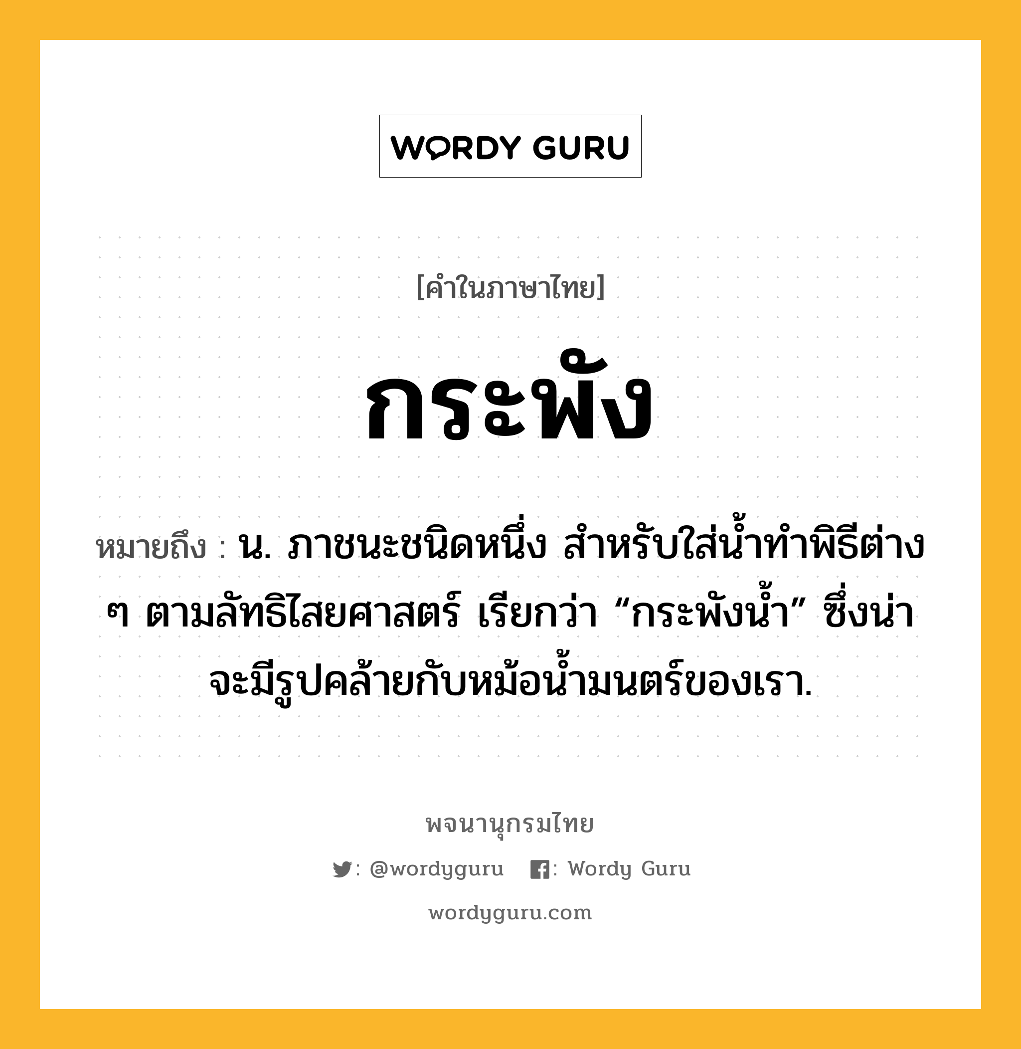 กระพัง ความหมาย หมายถึงอะไร?, คำในภาษาไทย กระพัง หมายถึง น. ภาชนะชนิดหนึ่ง สําหรับใส่นํ้าทําพิธีต่าง ๆ ตามลัทธิไสยศาสตร์ เรียกว่า “กระพังนํ้า” ซึ่งน่าจะมีรูปคล้ายกับหม้อนํ้ามนตร์ของเรา.