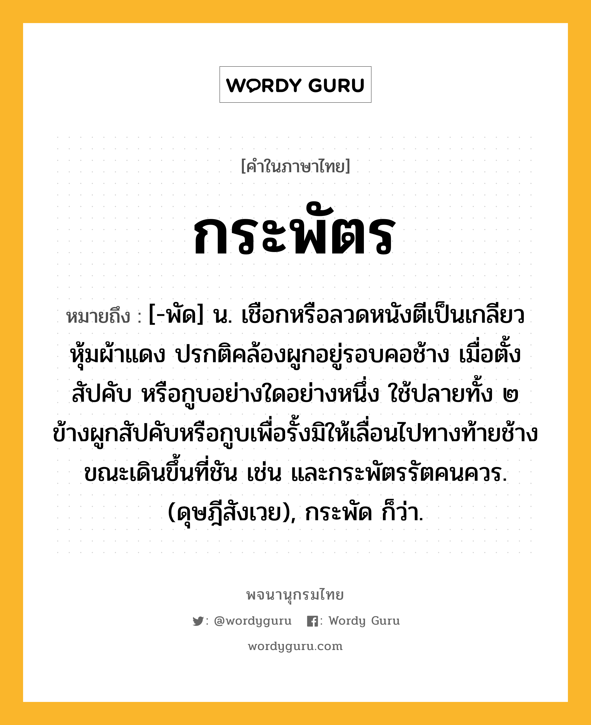 กระพัตร ความหมาย หมายถึงอะไร?, คำในภาษาไทย กระพัตร หมายถึง [-พัด] น. เชือกหรือลวดหนังตีเป็นเกลียวหุ้มผ้าแดง ปรกติคล้องผูกอยู่รอบคอช้าง เมื่อตั้งสัปคับ หรือกูบอย่างใดอย่างหนึ่ง ใช้ปลายทั้ง ๒ ข้างผูกสัปคับหรือกูบเพื่อรั้งมิให้เลื่อนไปทางท้ายช้างขณะเดินขึ้นที่ชัน เช่น และกระพัตรรัตคนควร. (ดุษฎีสังเวย), กระพัด ก็ว่า.