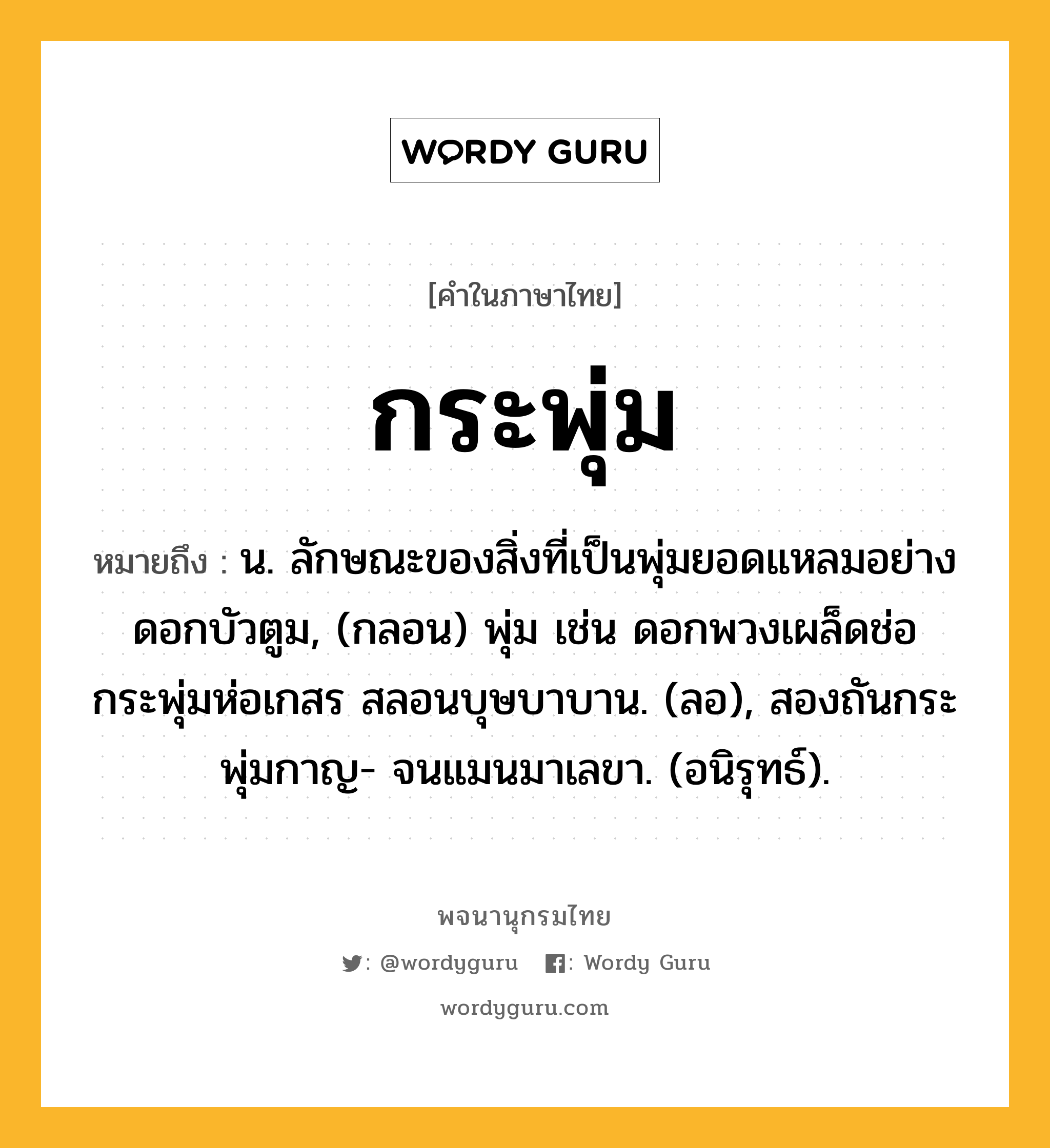 กระพุ่ม ความหมาย หมายถึงอะไร?, คำในภาษาไทย กระพุ่ม หมายถึง น. ลักษณะของสิ่งที่เป็นพุ่มยอดแหลมอย่างดอกบัวตูม, (กลอน) พุ่ม เช่น ดอกพวงเผล็ดช่อ กระพุ่มห่อเกสร สลอนบุษบาบาน. (ลอ), สองถันกระพุ่มกาญ- จนแมนมาเลขา. (อนิรุทธ์).