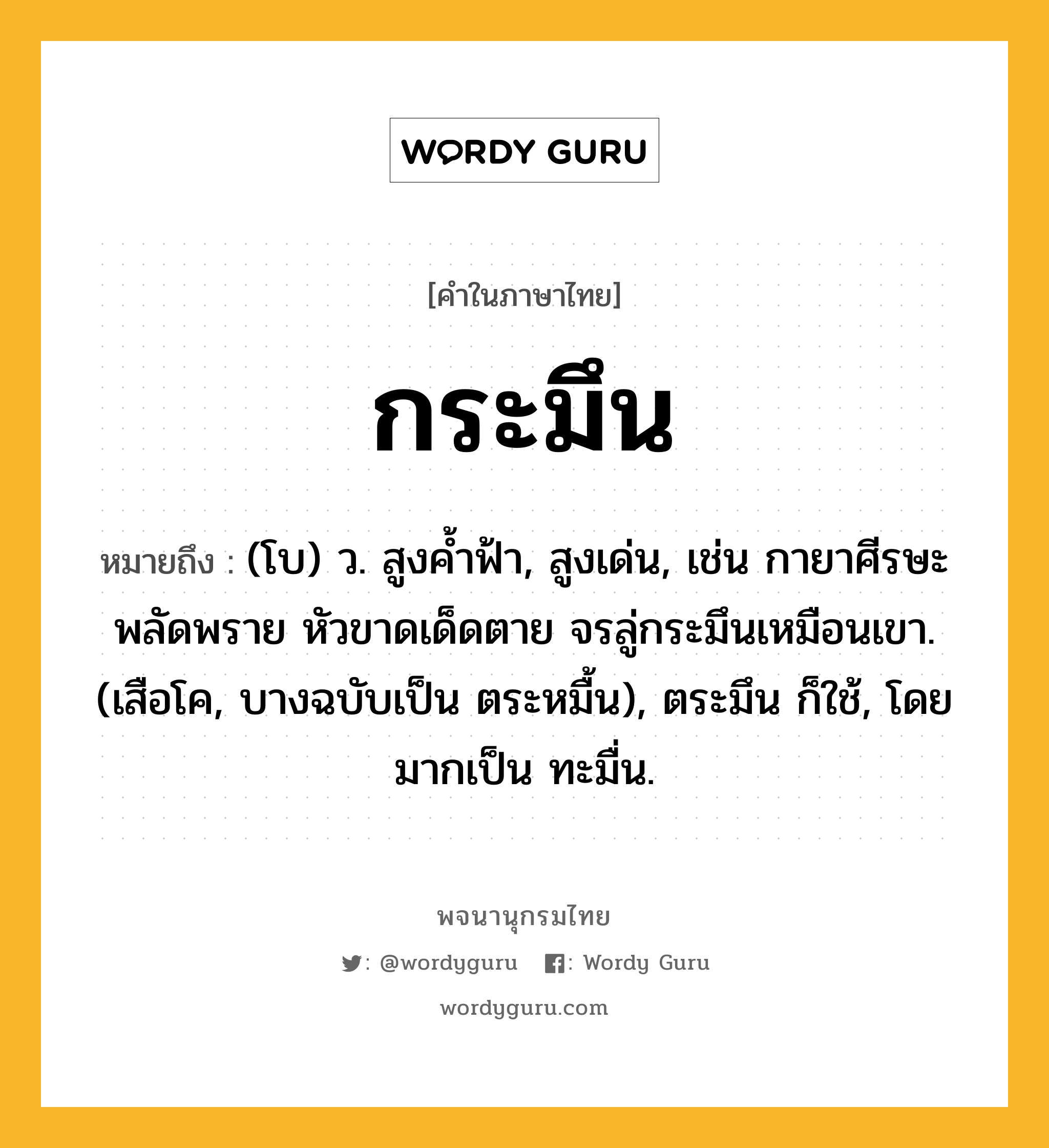 กระมึน ความหมาย หมายถึงอะไร?, คำในภาษาไทย กระมึน หมายถึง (โบ) ว. สูงคํ้าฟ้า, สูงเด่น, เช่น กายาศีรษะพลัดพราย หัวขาดเด็ดตาย จรลู่กระมึนเหมือนเขา. (เสือโค, บางฉบับเป็น ตระหมื้น), ตระมึน ก็ใช้, โดยมากเป็น ทะมื่น.