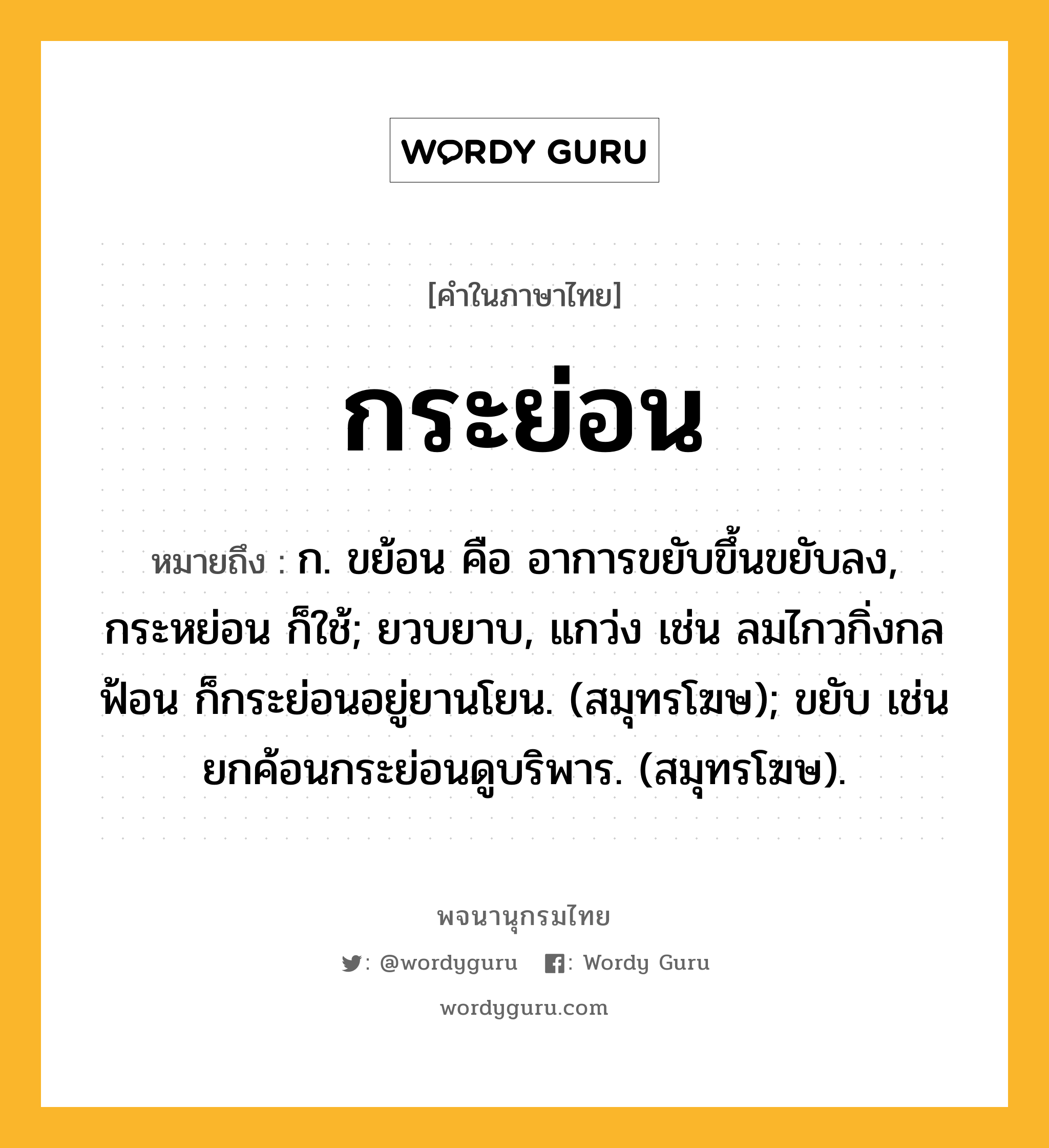 กระย่อน ความหมาย หมายถึงอะไร?, คำในภาษาไทย กระย่อน หมายถึง ก. ขย้อน คือ อาการขยับขึ้นขยับลง, กระหย่อน ก็ใช้; ยวบยาบ, แกว่ง เช่น ลมไกวกิ่งกลฟ้อน ก็กระย่อนอยู่ยานโยน. (สมุทรโฆษ); ขยับ เช่น ยกค้อนกระย่อนดูบริพาร. (สมุทรโฆษ).