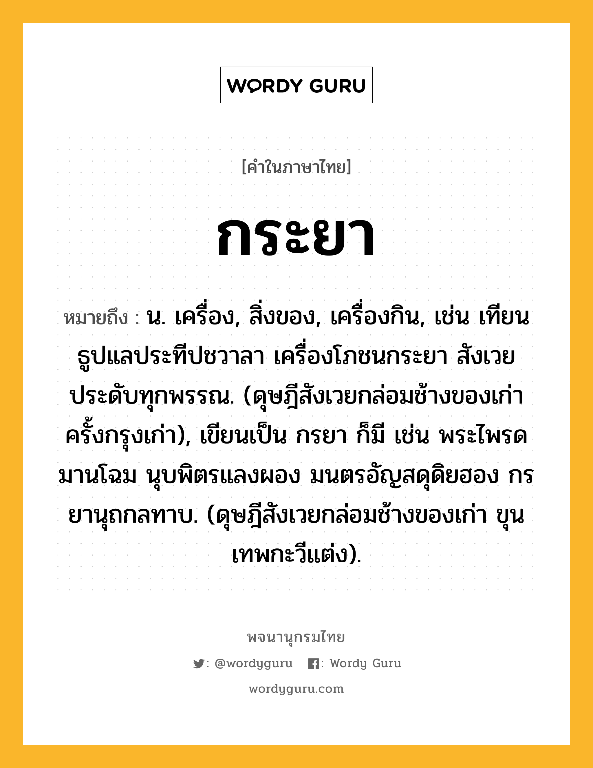 กระยา ความหมาย หมายถึงอะไร?, คำในภาษาไทย กระยา หมายถึง น. เครื่อง, สิ่งของ, เครื่องกิน, เช่น เทียนธูปแลประทีปชวาลา เครื่องโภชนกระยา สังเวยประดับทุกพรรณ. (ดุษฎีสังเวยกล่อมช้างของเก่า ครั้งกรุงเก่า), เขียนเป็น กรยา ก็มี เช่น พระไพรดมานโฉม นุบพิตรแลงผอง มนตรอัญสดุดิยฮอง กรยานุถกลทาบ. (ดุษฎีสังเวยกล่อมช้างของเก่า ขุนเทพกะวีแต่ง).