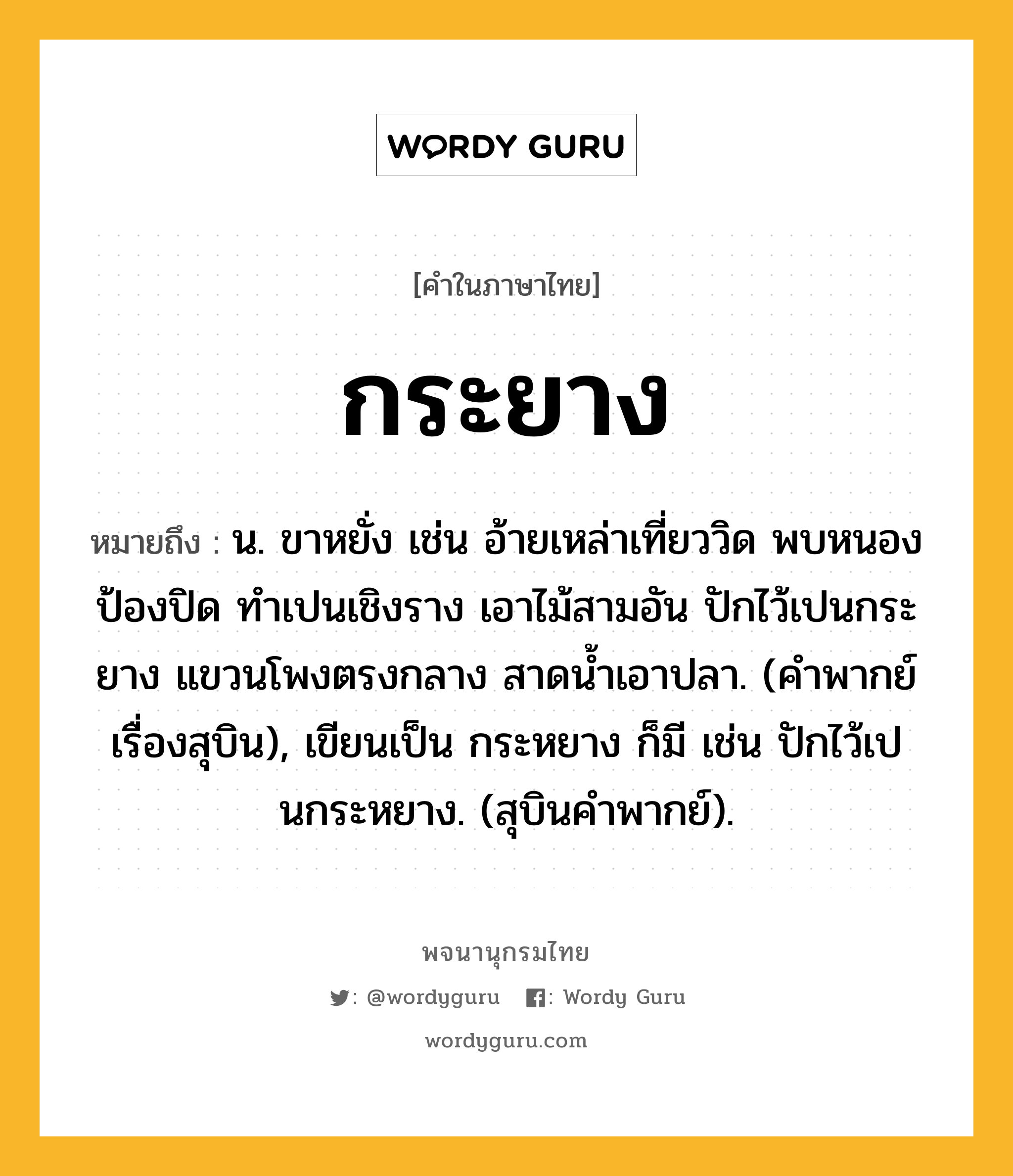 กระยาง ความหมาย หมายถึงอะไร?, คำในภาษาไทย กระยาง หมายถึง น. ขาหยั่ง เช่น อ้ายเหล่าเที่ยววิด พบหนองป้องปิด ทำเปนเชิงราง เอาไม้สามอัน ปักไว้เปนกระยาง แขวนโพงตรงกลาง สาดนํ้าเอาปลา. (คำพากย์เรื่องสุบิน), เขียนเป็น กระหยาง ก็มี เช่น ปักไว้เปนกระหยาง. (สุบินคำพากย์).