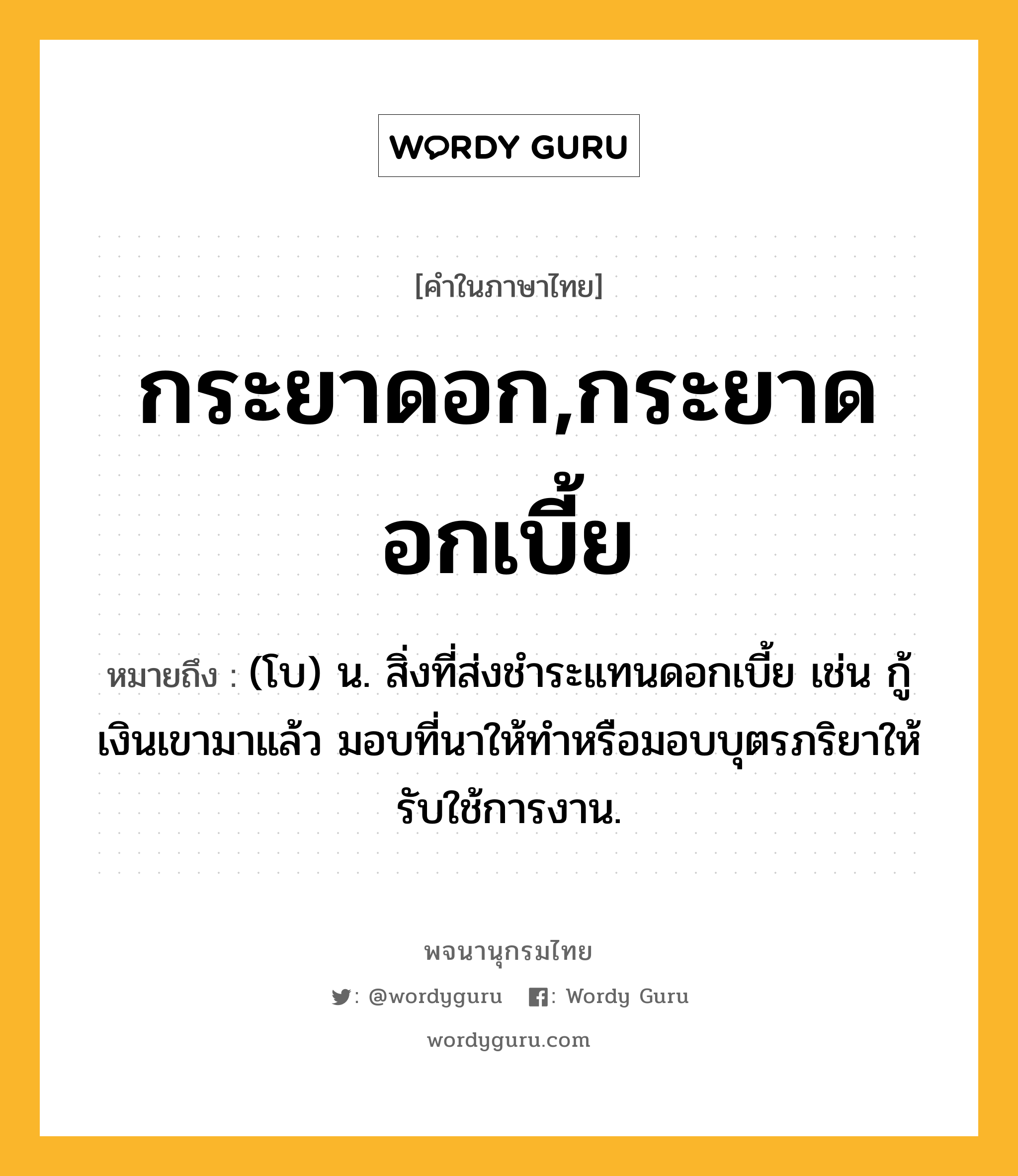 กระยาดอก,กระยาดอกเบี้ย ความหมาย หมายถึงอะไร?, คำในภาษาไทย กระยาดอก,กระยาดอกเบี้ย หมายถึง (โบ) น. สิ่งที่ส่งชําระแทนดอกเบี้ย เช่น กู้เงินเขามาแล้ว มอบที่นาให้ทําหรือมอบบุตรภริยาให้รับใช้การงาน.