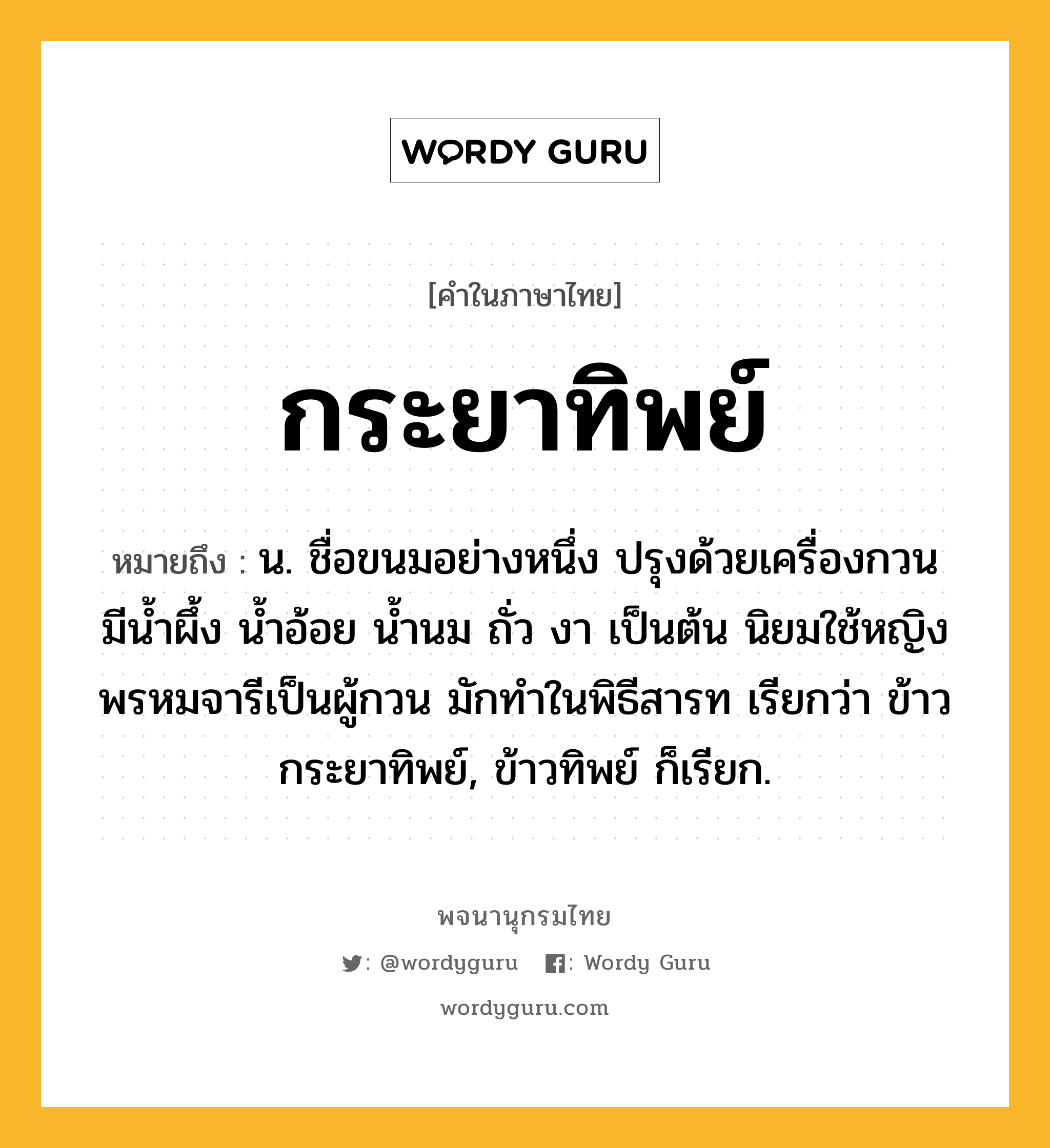 กระยาทิพย์ ความหมาย หมายถึงอะไร?, คำในภาษาไทย กระยาทิพย์ หมายถึง น. ชื่อขนมอย่างหนึ่ง ปรุงด้วยเครื่องกวนมีนํ้าผึ้ง นํ้าอ้อย นํ้านม ถั่ว งา เป็นต้น นิยมใช้หญิงพรหมจารีเป็นผู้กวน มักทําในพิธีสารท เรียกว่า ข้าวกระยาทิพย์, ข้าวทิพย์ ก็เรียก.