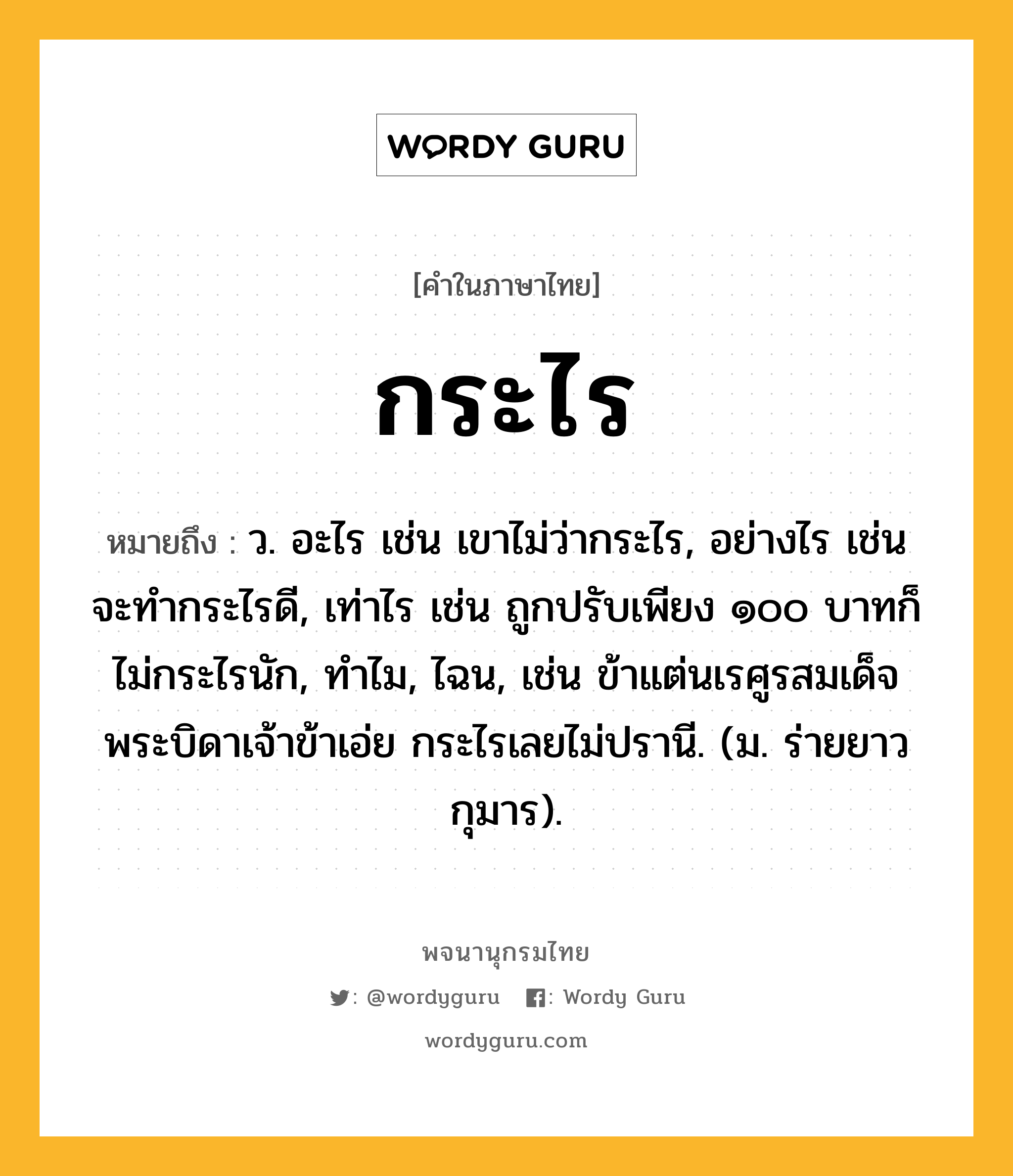 กระไร ความหมาย หมายถึงอะไร?, คำในภาษาไทย กระไร หมายถึง ว. อะไร เช่น เขาไม่ว่ากระไร, อย่างไร เช่น จะทำกระไรดี, เท่าไร เช่น ถูกปรับเพียง ๑๐๐ บาทก็ไม่กระไรนัก, ทำไม, ไฉน, เช่น ข้าแต่นเรศูรสมเด็จพระบิดาเจ้าข้าเอ่ย กระไรเลยไม่ปรานี. (ม. ร่ายยาว กุมาร).