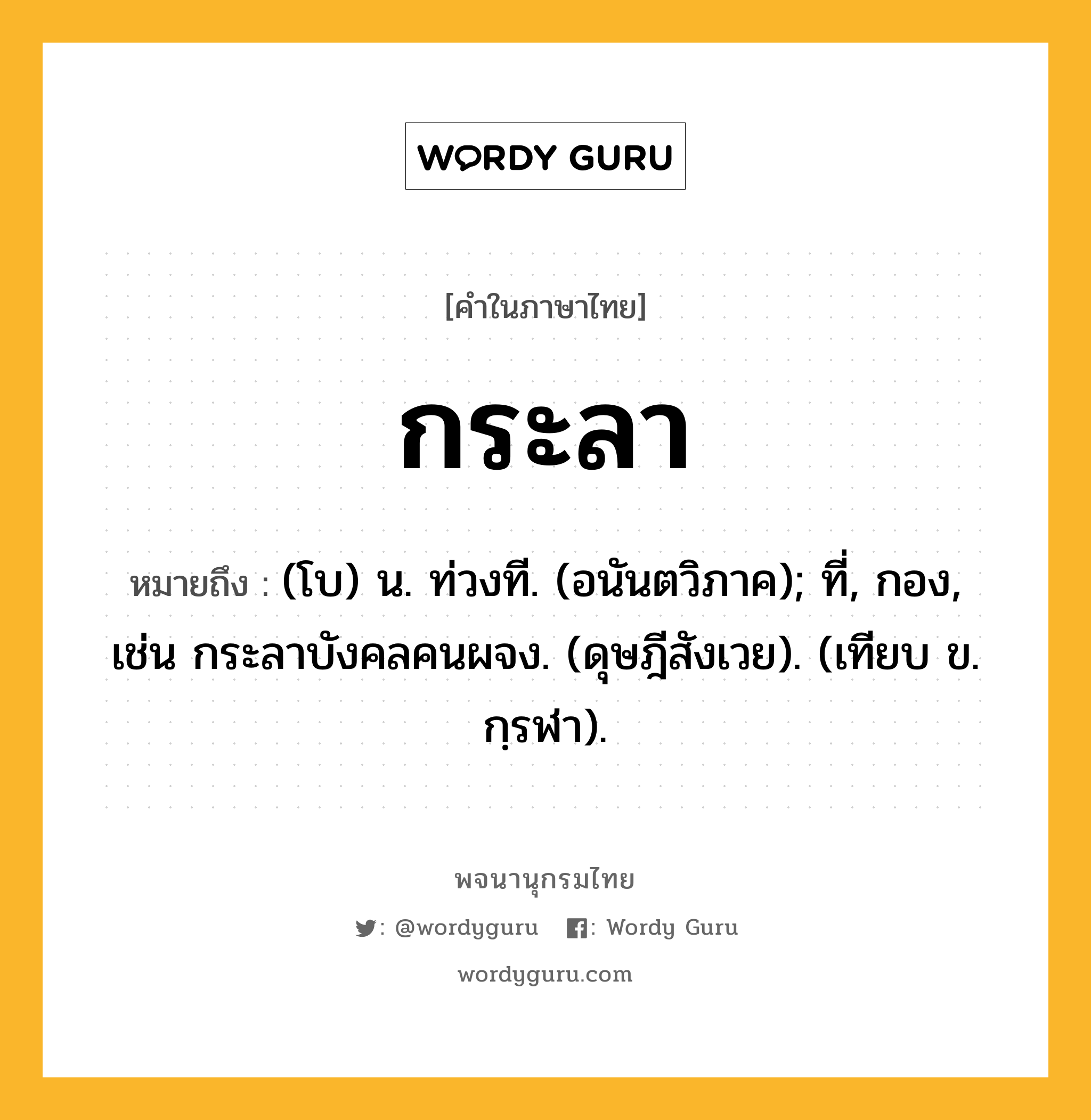 กระลา ความหมาย หมายถึงอะไร?, คำในภาษาไทย กระลา หมายถึง (โบ) น. ท่วงที. (อนันตวิภาค); ที่, กอง, เช่น กระลาบังคลคนผจง. (ดุษฎีสังเวย). (เทียบ ข. กฺรฬา).