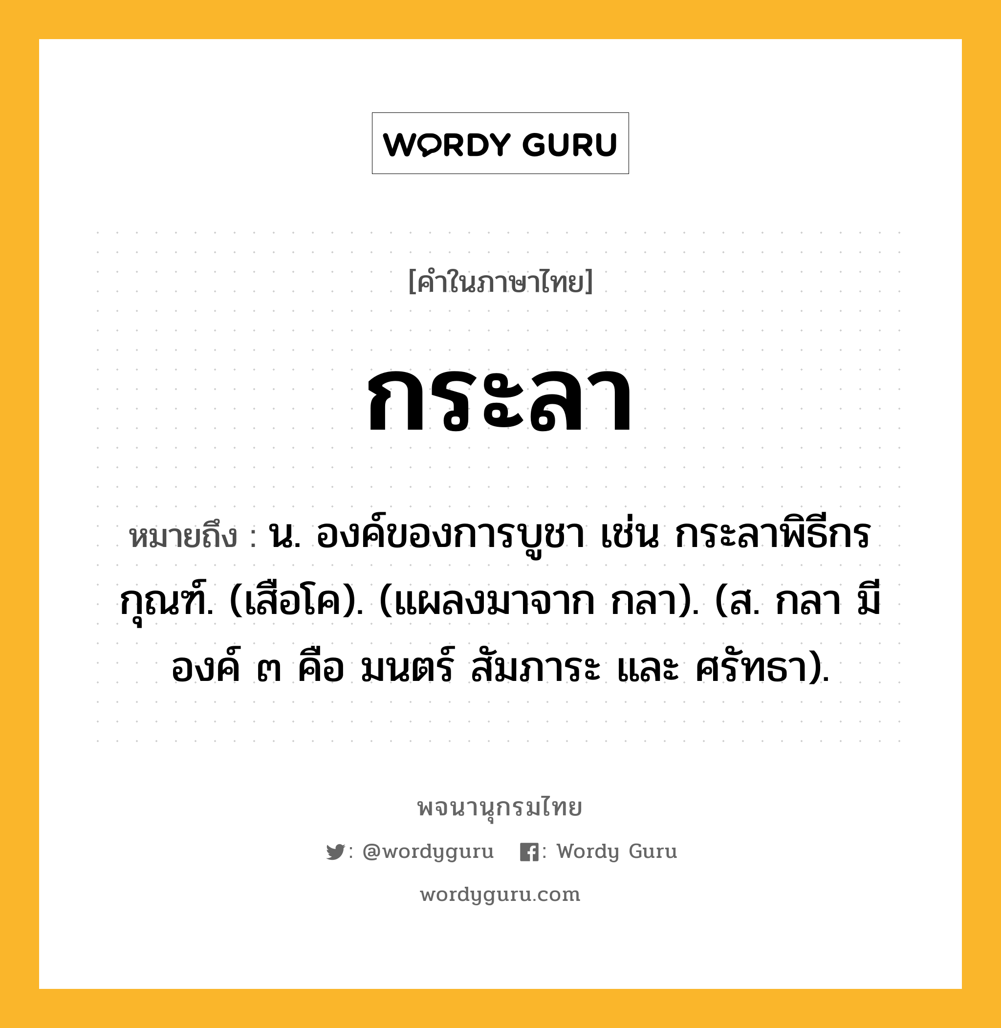 กระลา ความหมาย หมายถึงอะไร?, คำในภาษาไทย กระลา หมายถึง น. องค์ของการบูชา เช่น กระลาพิธีกรกุณฑ์. (เสือโค). (แผลงมาจาก กลา). (ส. กลา มีองค์ ๓ คือ มนตร์ สัมภาระ และ ศรัทธา).