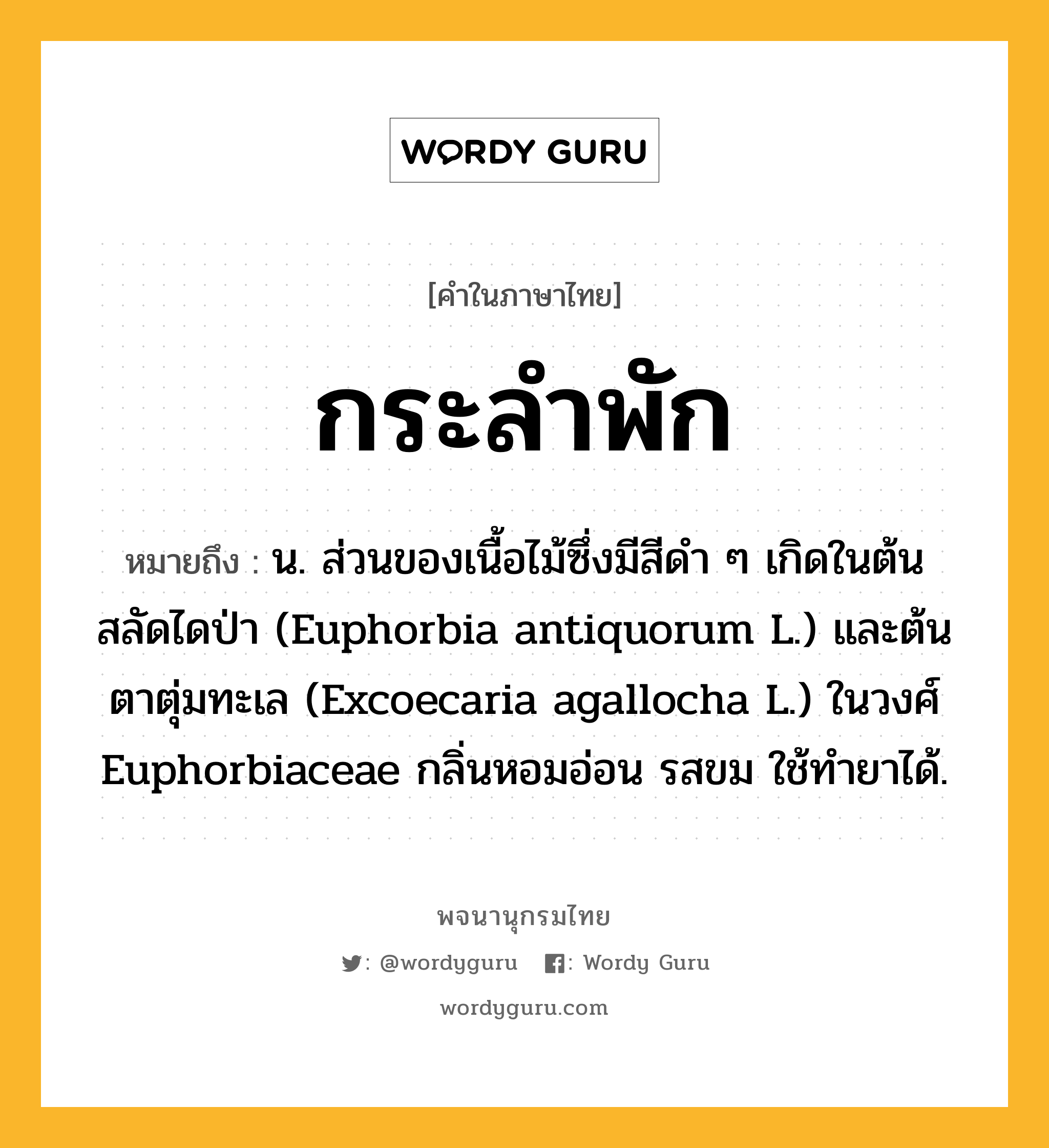 กระลำพัก ความหมาย หมายถึงอะไร?, คำในภาษาไทย กระลำพัก หมายถึง น. ส่วนของเนื้อไม้ซึ่งมีสีดํา ๆ เกิดในต้นสลัดไดป่า (Euphorbia antiquorum L.) และต้นตาตุ่มทะเล (Excoecaria agallocha L.) ในวงศ์ Euphorbiaceae กลิ่นหอมอ่อน รสขม ใช้ทํายาได้.