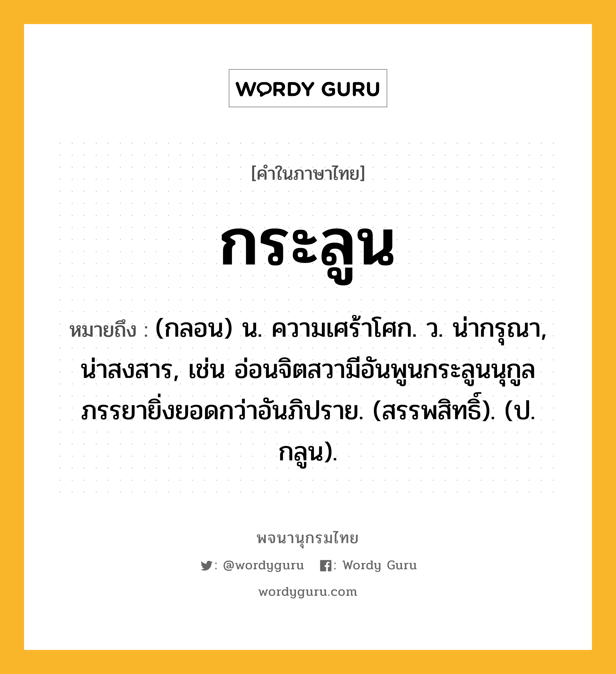 กระลูน ความหมาย หมายถึงอะไร?, คำในภาษาไทย กระลูน หมายถึง (กลอน) น. ความเศร้าโศก. ว. น่ากรุณา, น่าสงสาร, เช่น อ่อนจิตสวามีอันพูนกระลูนนุกูลภรรยายิ่งยอดกว่าอันภิปราย. (สรรพสิทธิ์). (ป. กลูน).