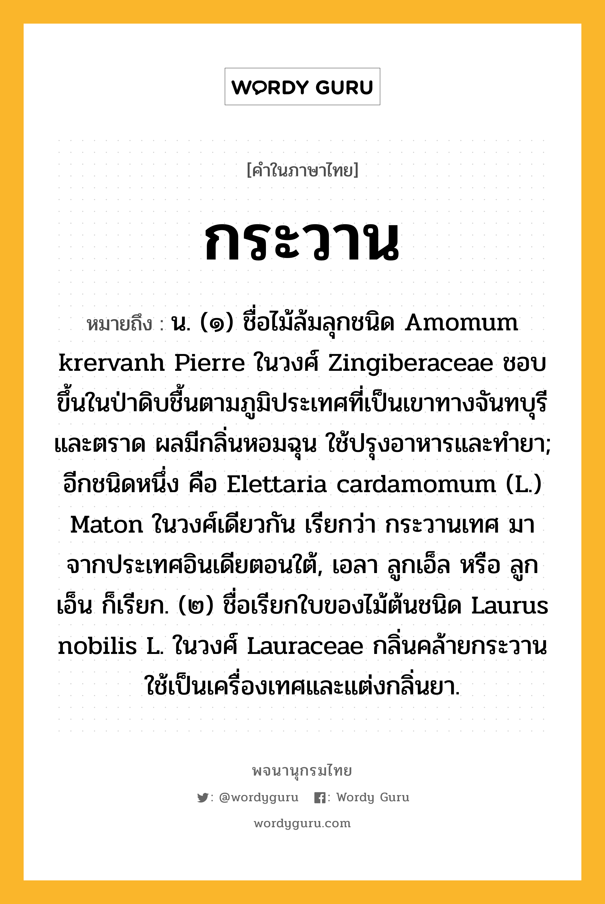 กระวาน ความหมาย หมายถึงอะไร?, คำในภาษาไทย กระวาน หมายถึง น. (๑) ชื่อไม้ล้มลุกชนิด Amomum krervanh Pierre ในวงศ์ Zingiberaceae ชอบขึ้นในป่าดิบชื้นตามภูมิประเทศที่เป็นเขาทางจันทบุรีและตราด ผลมีกลิ่นหอมฉุน ใช้ปรุงอาหารและทํายา; อีกชนิดหนึ่ง คือ Elettaria cardamomum (L.) Maton ในวงศ์เดียวกัน เรียกว่า กระวานเทศ มาจากประเทศอินเดียตอนใต้, เอลา ลูกเอ็ล หรือ ลูกเอ็น ก็เรียก. (๒) ชื่อเรียกใบของไม้ต้นชนิด Laurus nobilis L. ในวงศ์ Lauraceae กลิ่นคล้ายกระวาน ใช้เป็นเครื่องเทศและแต่งกลิ่นยา.