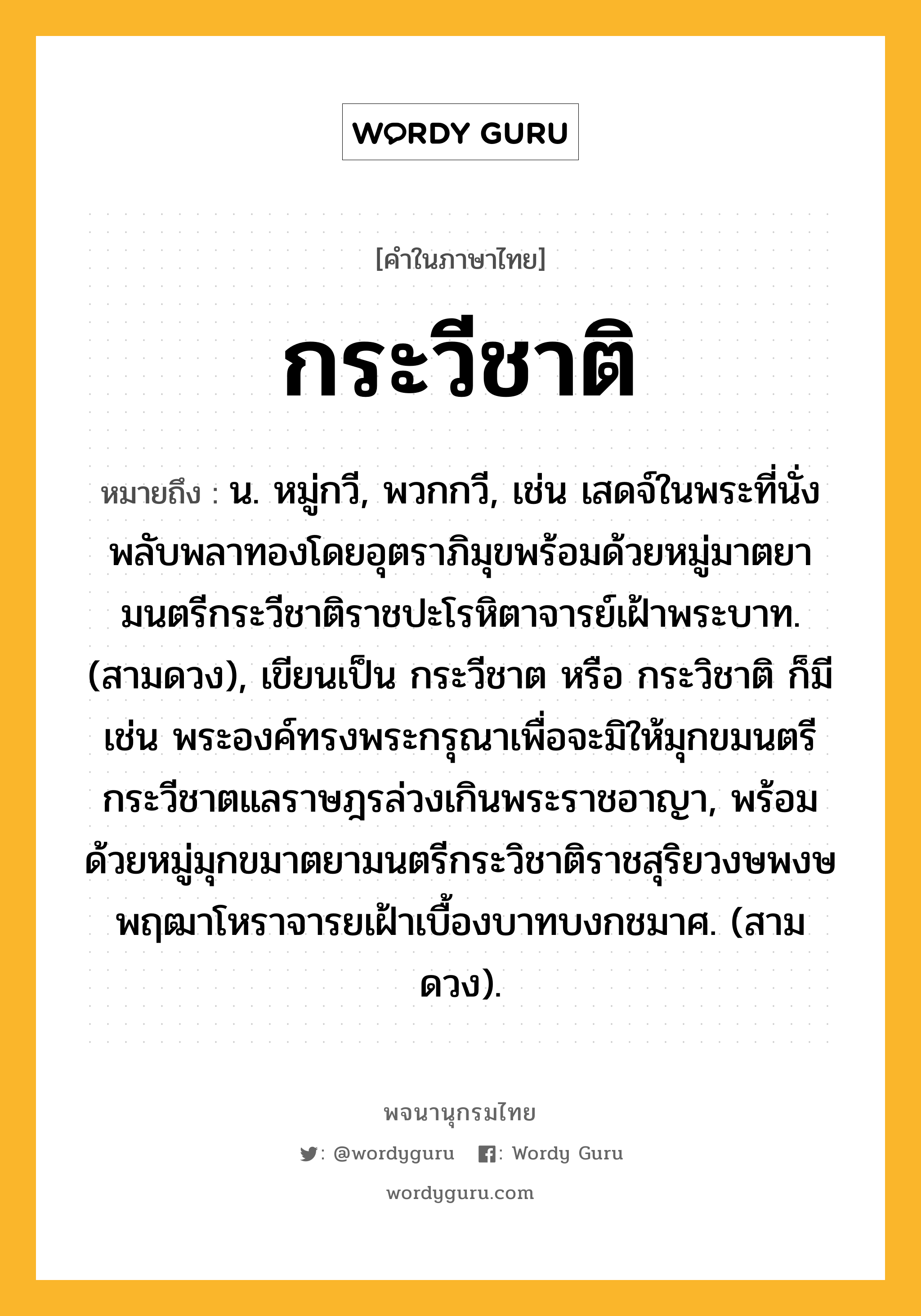 กระวีชาติ ความหมาย หมายถึงอะไร?, คำในภาษาไทย กระวีชาติ หมายถึง น. หมู่กวี, พวกกวี, เช่น เสดจ์ในพระที่นั่งพลับพลาทองโดยอุตราภิมุขพร้อมด้วยหมู่มาตยามนตรีกระวีชาติราชปะโรหิตาจารย์เฝ้าพระบาท. (สามดวง), เขียนเป็น กระวีชาต หรือ กระวิชาติ ก็มี เช่น พระองค์ทรงพระกรุณาเพื่อจะมิให้มุกขมนตรีกระวีชาตแลราษฎรล่วงเกินพระราชอาญา, พร้อมด้วยหมู่มุกขมาตยามนตรีกระวิชาติราชสุริยวงษพงษพฤฒาโหราจารยเฝ้าเบื้องบาทบงกชมาศ. (สามดวง).