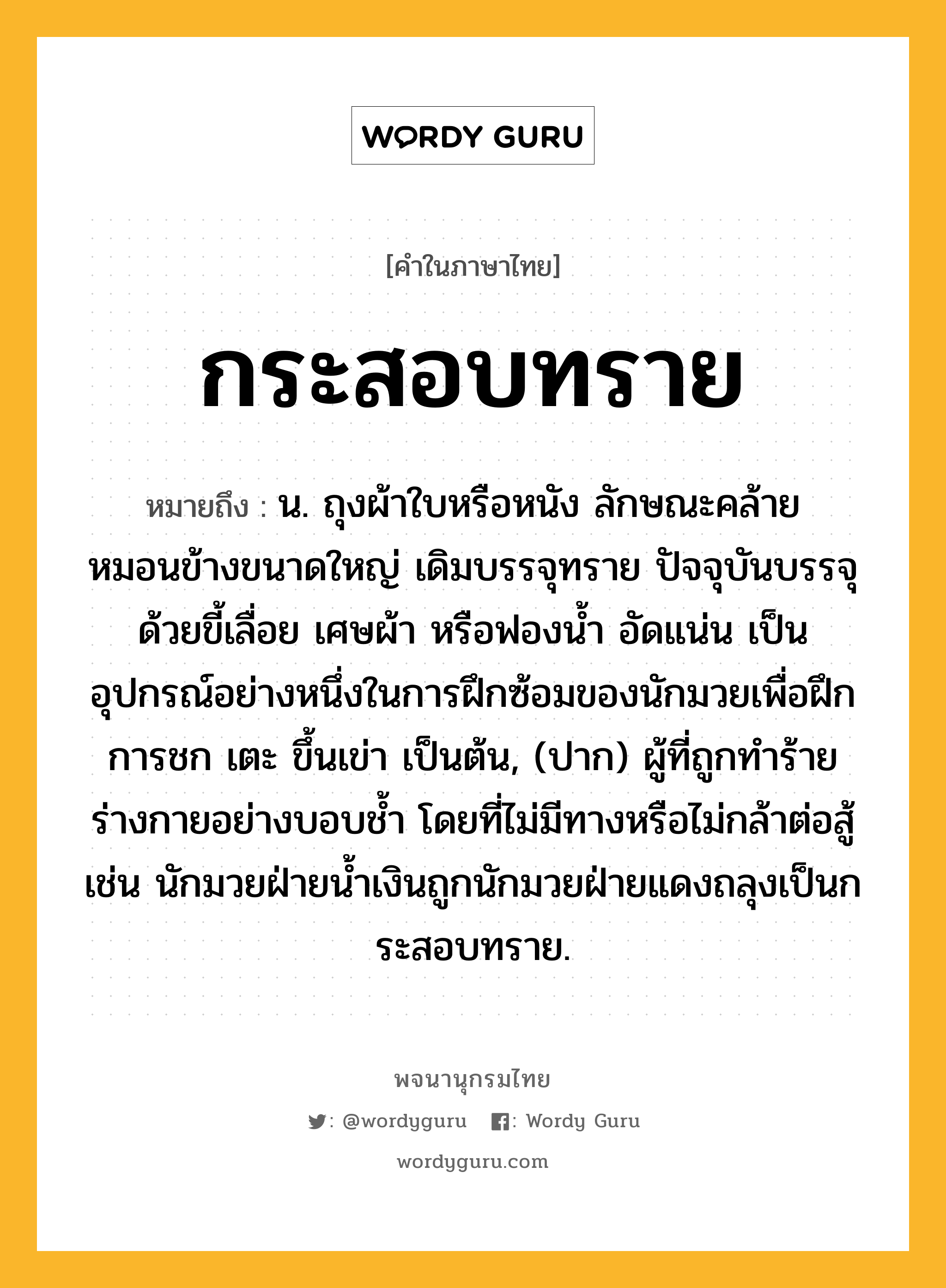 กระสอบทราย ความหมาย หมายถึงอะไร?, คำในภาษาไทย กระสอบทราย หมายถึง น. ถุงผ้าใบหรือหนัง ลักษณะคล้ายหมอนข้างขนาดใหญ่ เดิมบรรจุทราย ปัจจุบันบรรจุด้วยขี้เลื่อย เศษผ้า หรือฟองน้ำ อัดแน่น เป็นอุปกรณ์อย่างหนึ่งในการฝึกซ้อมของนักมวยเพื่อฝึกการชก เตะ ขึ้นเข่า เป็นต้น, (ปาก) ผู้ที่ถูกทำร้ายร่างกายอย่างบอบช้ำ โดยที่ไม่มีทางหรือไม่กล้าต่อสู้ เช่น นักมวยฝ่ายน้ำเงินถูกนักมวยฝ่ายแดงถลุงเป็นกระสอบทราย.