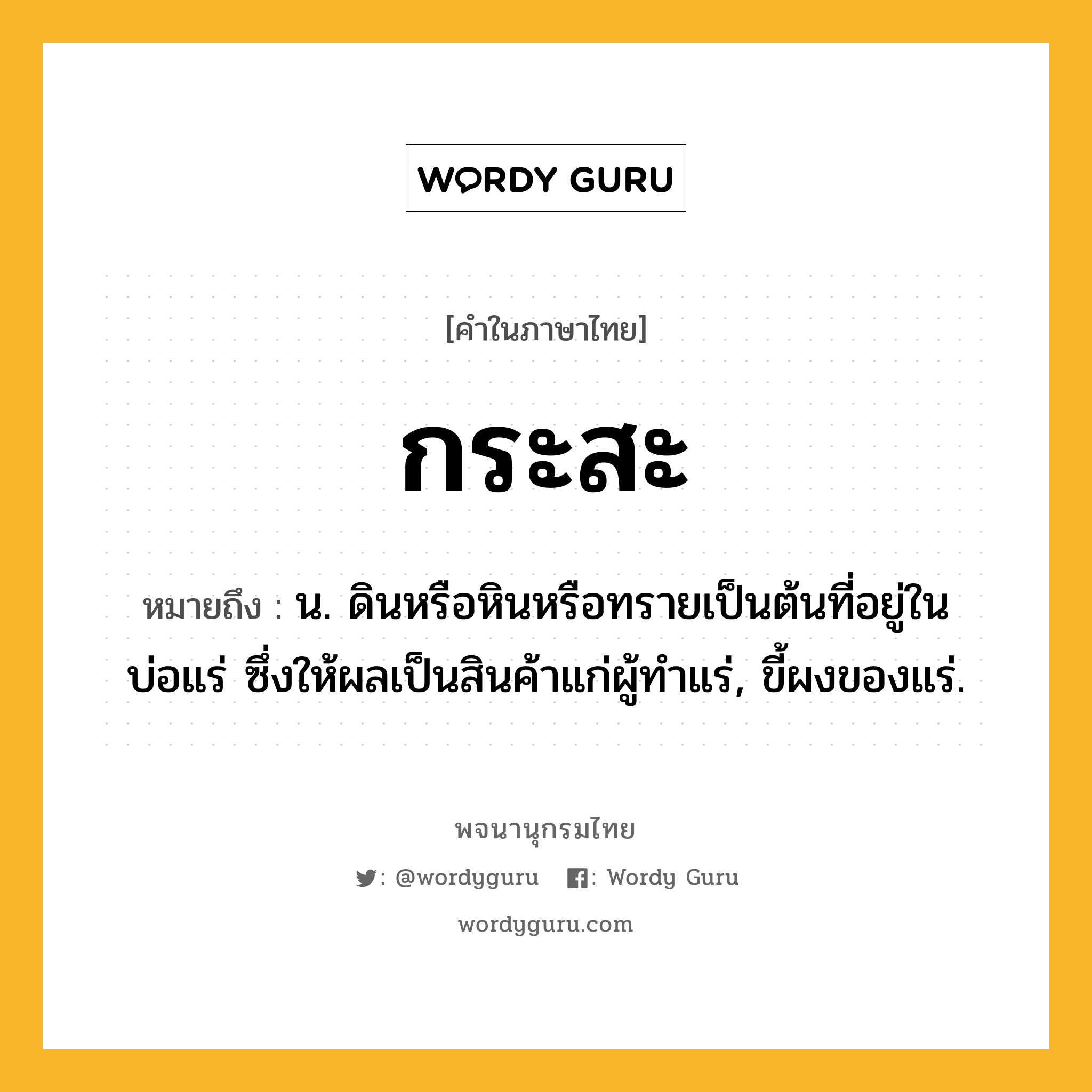 กระสะ ความหมาย หมายถึงอะไร?, คำในภาษาไทย กระสะ หมายถึง น. ดินหรือหินหรือทรายเป็นต้นที่อยู่ในบ่อแร่ ซึ่งให้ผลเป็นสินค้าแก่ผู้ทําแร่, ขี้ผงของแร่.